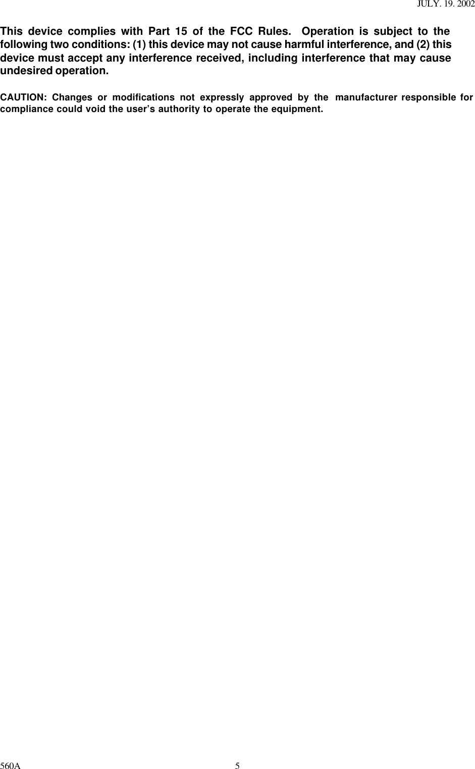 JULY. 19. 2002 560A 5This device complies with Part 15 of the FCC Rules.  Operation is subject to the following two conditions: (1) this device may not cause harmful interference, and (2) this device must accept any interference received, including interference that may cause undesired operation.  CAUTION: Changes or modifications not expressly approved by the  manufacturer responsible for compliance could void the user’s authority to operate the equipment.   