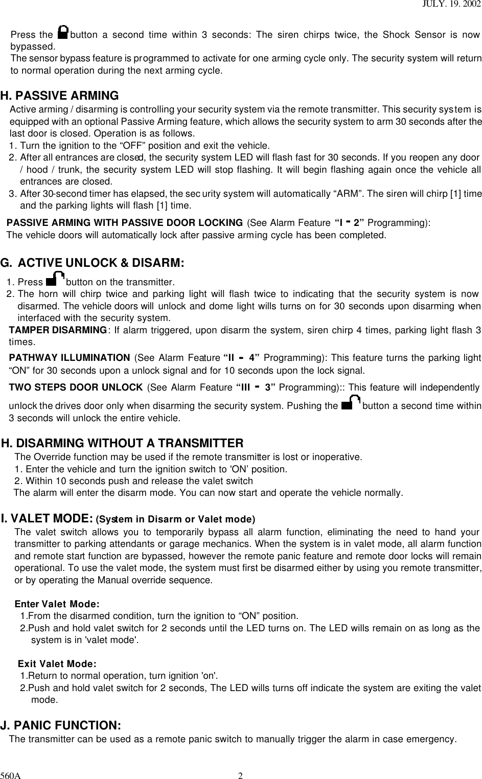 JULY. 19. 2002 560A 2Press the   button a second time within 3 seconds: The siren chirps twice, the Shock Sensor is now bypassed. The sensor bypass feature is programmed to activate for one arming cycle only. The security system will return to normal operation during the next arming cycle.  H. PASSIVE ARMING Active arming / disarming is controlling your security system via the remote transmitter. This security system is equipped with an optional Passive Arming feature, which allows the security system to arm 30 seconds after the last door is closed. Operation is as follows.  1. Turn the ignition to the “OFF” position and exit the vehicle. 2. After all entrances are closed, the security system LED will flash fast for 30 seconds. If you reopen any door / hood / trunk, the security system LED will stop flashing. It will begin flashing again once the vehicle all entrances are closed. 3. After 30-second timer has elapsed, the sec urity system will automatically “ARM”. The siren will chirp [1] time and the parking lights will flash [1] time. PASSIVE ARMING WITH PASSIVE DOOR LOCKING (See Alarm Feature “I - 2” Programming):   The vehicle doors will automatically lock after passive arming cycle has been completed.  G. ACTIVE UNLOCK &amp; DISARM: 1. Press   button on the transmitter. 2. The horn will chirp twice and parking light will flash twice to indicating that the security system is now disarmed. The vehicle doors will  unlock and dome light wills turns on for 30 seconds upon disarming when interfaced with the security system. TAMPER DISARMING: If alarm triggered, upon disarm the system, siren chirp 4 times, parking light flash 3 times. PATHWAY ILLUMINATION (See Alarm Feature “II - 4”  Programming): This feature turns the parking light “ON” for 30 seconds upon a unlock signal and for 10 seconds upon the lock signal. TWO STEPS DOOR UNLOCK (See Alarm Feature “III - 3” Programming):: This feature will independently unlock the drives door only when disarming the security system. Pushing the   button a second time within 3 seconds will unlock the entire vehicle.   H. DISARMING WITHOUT A TRANSMITTER The Override function may be used if the remote transmitter is lost or inoperative. 1. Enter the vehicle and turn the ignition switch to &apos;ON’ position. 2. Within 10 seconds push and release the valet switch  The alarm will enter the disarm mode. You can now start and operate the vehicle normally.  I. VALET MODE: (System in Disarm or Valet mode) The valet switch allows you to temporarily bypass all alarm function, eliminating the need to hand your transmitter to parking attendants or garage mechanics. When the system is in valet mode, all alarm function and remote start function are bypassed, however the remote panic feature and remote door locks will remain operational. To use the valet mode, the system must first be disarmed either by using you remote transmitter, or by operating the Manual override sequence.   Enter Valet Mode: 1.From the disarmed condition, turn the ignition to “ON” position. 2.Push and hold valet switch for 2 seconds until the LED turns on. The LED wills remain on as long as the system is in &apos;valet mode&apos;.  Exit Valet Mode: 1.Return to normal operation, turn ignition &apos;on&apos;. 2.Push and hold valet switch for 2 seconds, The LED wills turns off indicate the system are exiting the valet mode.  J. PANIC FUNCTION:  The transmitter can be used as a remote panic switch to manually trigger the alarm in case emergency.  