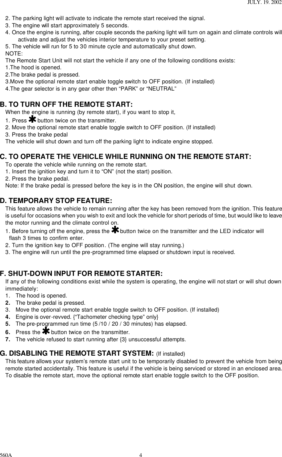 JULY. 19. 2002 560A 42. The parking light will activate to indicate the remote start received the signal. 3. The engine will start approximately 5 seconds. 4. Once the engine is running, after couple seconds the parking light will turn on again and climate controls will activate and adjust the vehicles interior temperature to your preset setting. 5. The vehicle will run for 5 to 30 minute cycle and automatically shut down. NOTE:  The Remote Start Unit will not start the vehicle if any one of the following conditions exists: 1.The hood is opened. 2.The brake pedal is pressed. 3.Move the optional remote start enable toggle switch to OFF position. (If installed) 4.The gear selector is in any gear other then “PARK” or “NEUTRAL”  B. TO TURN OFF THE REMOTE START: When the engine is running (by remote start), if you want to stop it,  1. Press   button twice on the transmitter. 2. Move the optional remote start enable toggle switch to OFF position. (If installed) 3. Press the brake pedal  The vehicle will shut down and turn off the parking light to indicate engine stopped.  C. TO OPERATE THE VEHICLE WHILE RUNNING ON THE REMOTE START: To operate the vehicle while running on the remote start. 1. Insert the ignition key and turn it to “ON” (not the start) position. 2. Press the brake pedal. Note: If the brake pedal is pressed before the key is in the ON position, the engine will shut down.  D. TEMPORARY STOP FEATURE: This feature allows the vehicle to remain running after the key has been removed from the ignition. This feature is useful for occasions when you wish to exit and lock the vehicle for short periods of time, but would like to leave the motor running and the climate control on. 1. Before turning off the engine, press the   button twice on the transmitter and the LED indicator will    flash 3 times to confirm enter. 2. Turn the ignition key to OFF position. (The engine will stay running.) 3. The engine will run until the pre-programmed time elapsed or shutdown input is received.   F. SHUT-DOWN INPUT FOR REMOTE STARTER: If any of the following conditions exist while the system is operating, the engine will not start or will shut down immediately: 1. The hood is opened. 2. The brake pedal is pressed. 3. Move the optional remote start enable toggle switch to OFF position. (If installed) 4. Engine is over-revved. {“Tachometer checking type” only} 5. The pre-programmed run time (5 /10 / 20 / 30 minutes) has elapsed. 6. Press the   button twice on the transmitter. 7. The vehicle refused to start running after {3} unsuccessful attempts.  G. DISABLING THE REMOTE START SYSTEM: (If installed) This feature allows your system’s remote start unit to be temporarily disabled to prevent the vehicle from being remote started accidentally. This feature is useful if the vehicle is being serviced or stored in an enclosed area. To disable the remote start, move the optional remote start enable toggle switch to the OFF position.    