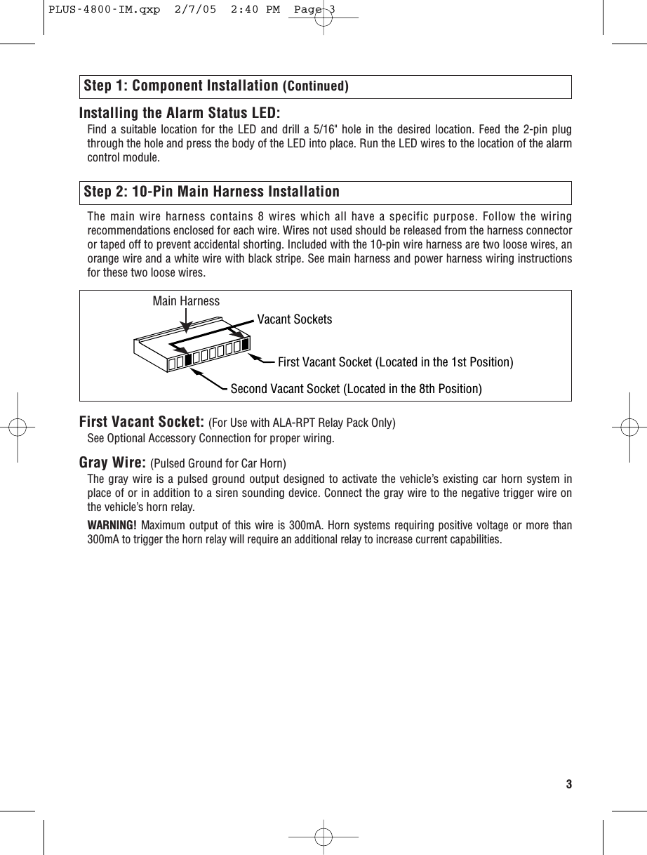 Step 2: 10-Pin Main Harness InstallationThe main wire harness contains 8 wires which all have a specific purpose. Follow the wiringrecommendations enclosed for each wire. Wires not used should be released from the harness connectoror taped off to prevent accidental shorting. Included with the 10-pin wire harness are two loose wires, anorange wire and a white wire with black stripe. See main harness and power harness wiring instructionsfor these two loose wires.3Step 1: Component Installation (Continued)Vacant SocketsMain HarnessFirst Vacant Socket (Located in the 1st Position)Second Vacant Socket (Located in the 8th Position)First Vacant Socket: (For Use with ALA-RPT Relay Pack Only)See Optional Accessory Connection for proper wiring.Gray Wire: (Pulsed Ground for Car Horn)The gray wire is a pulsed ground output designed to activate the vehicle’s existing car horn system inplace of or in addition to a siren sounding device. Connect the gray wire to the negative trigger wire onthe vehicle’s horn relay.WARNING! Maximum output of this wire is 300mA. Horn systems requiring positive voltage or more than300mA to trigger the horn relay will require an additional relay to increase current capabilities.Installing the Alarm Status LED: Find a suitable location for the LED and drill a 5/16&quot; hole in the desired location. Feed the 2-pin plugthrough the hole and press the body of the LED into place. Run the LED wires to the location of the alarmcontrol module.PLUS-4800-IM.qxp  2/7/05  2:40 PM  Page 3