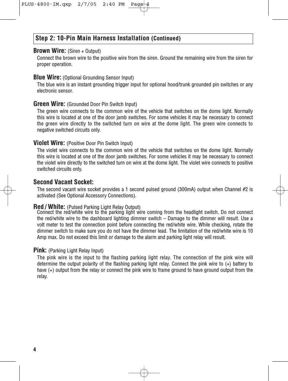 4Step 2: 10-Pin Main Harness Installation (Continued)Brown Wire: (Siren + Output)Connect the brown wire to the positive wire from the siren. Ground the remaining wire from the siren forproper operation.Blue Wire: (Optional Grounding Sensor Input)The blue wire is an instant grounding trigger input for optional hood/trunk grounded pin switches or anyelectronic sensor.Green Wire: (Grounded Door Pin Switch Input)The green wire connects to the common wire of the vehicle that switches on the dome light. Normallythis wire is located at one of the door jamb switches. For some vehicles it may be necessary to connectthe green wire directly to the switched turn on wire at the dome light. The green wire connects tonegative switched circuits only.Violet Wire: (Positive Door Pin Switch Input)The violet wire connects to the common wire of the vehicle that switches on the dome light. Normallythis wire is located at one of the door jamb switches. For some vehicles it may be necessary to connectthe violet wire directly to the switched turn on wire at the dome light. The violet wire connects to positiveswitched circuits only.Second Vacant Socket:The second vacant wire socket provides a 1 second pulsed ground (300mA) output when Channel #2 isactivated (See Optional Accessory Connections).Red / White: (Pulsed Parking Light Relay Output)Connect the red/white wire to the parking light wire coming from the headlight switch. Do not connectthe red/white wire to the dashboard lighting dimmer switch – Damage to the dimmer will result. Use avolt meter to test the connection point before connecting the red/white wire. While checking, rotate thedimmer switch to make sure you do not have the dimmer lead. The limitation of the red/white wire is 10Amp max. Do not exceed this limit or damage to the alarm and parking light relay will result.Pink: (Parking Light Relay Input)The pink wire is the input to the flashing parking light relay. The connection of the pink wire willdetermine the output polarity of the flashing parking light relay. Connect the pink wire to (+) battery tohave (+) output from the relay or connect the pink wire to frame ground to have ground output from therelay. PLUS-4800-IM.qxp  2/7/05  2:40 PM  Page 4