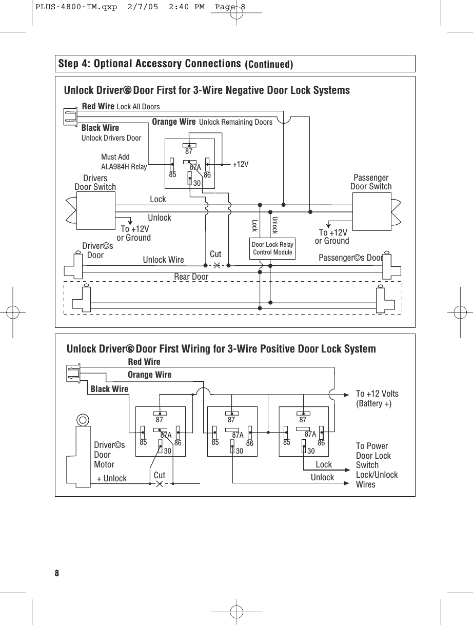 8Step 4: Optional Accessory Connections (Continued)Unlock Driver©s Door First for 3-Wire Negative Door Lock SystemsRed Wire Lock All DoorsBlack Wire Unlock Drivers Door 8787A85 8630Orange WireUnlock Wire Passenger©s DoorLockUnlock To +12V or Ground  To +12V or GroundDriver©sDoorRear DoorPassengerDoor SwitchDoor Lock RelayControl ModuleLockUnlock+12VMust AddALA984H RelayDriversDoor SwitchCutUnlock Remaining DoorsUnlock Driver©s Door First Wiring for 3-Wire Positive Door Lock System 8787A85 86308787A85 8630Orange WireRed WireTo +12 Volts(Battery +)To PowerDoor LockSwitchLock/UnlockWiresLockUnlock8787A85 8630Black Wire + Unlock  CutDriver©s DoorMotorPLUS-4800-IM.qxp  2/7/05  2:40 PM  Page 8