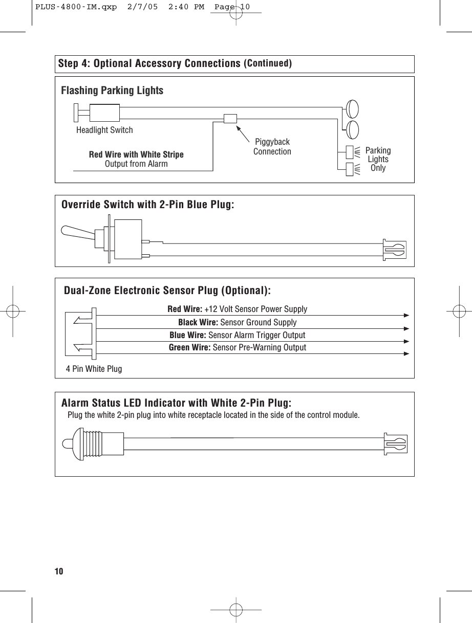 10Step 4: Optional Accessory Connections (Continued)ParkingLightsOnlyPiggybackConnectionHeadlight SwitchRed Wire with White StripeOutput from AlarmFlashing Parking LightsOverride Switch with 2-Pin Blue Plug:Dual Zone Electronic Sensor Plug:  (Applies to PLUS-4000 Only)Red Wire: +12 Volt Sensor Power SupplyGreen Wire: Sensor Pre-Warning OutputBlack Wire: Sensor Ground SupplyBlue Wire: Sensor Alarm Trigger Output4 Pin White PlugDual-Zone Electronic Sensor Plug (Optional):Alarm Status LED Indicator with White 2-Pin Plug:Plug the white 2-pin plug into white receptacle located in the side of the control module.PLUS-4800-IM.qxp  2/7/05  2:40 PM  Page 10