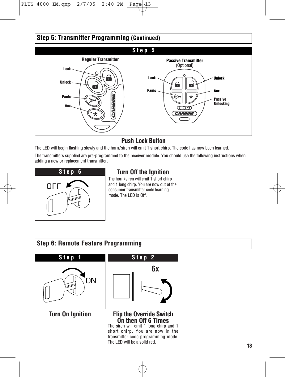 13Step 5: Transmitter Programming (Continued)Push Lock ButtonThe LED will begin flashing slowly and the horn/siren will emit 1 short chirp. The code has now been learned.The transmitters supplied are pre-programmed to the receiver module. You should use the following instructions whenadding a new or replacement transmitter.Step 6 Turn Off the IgnitionThe horn/siren will emit 1 short chirpand 1 long chirp. You are now out of theconsumer transmitter code learningmode.The LED is Off.OFFStep 5LockUnlockPanicAuxRegular TransmitterLock UnlockPanic AuxPassive Transmitter(Optional)PassiveUnlockingON OStep 1Turn On Ignition Flip the Override SwitchOn then Off 6 TimesThe siren will emit 1 long chirp and 1short chirp. You are now in thetransmitter code programming mode.The LED will be a solid red.Step 26xStep 6: Remote Feature ProgrammingPLUS-4800-IM.qxp  2/7/05  2:40 PM  Page 13