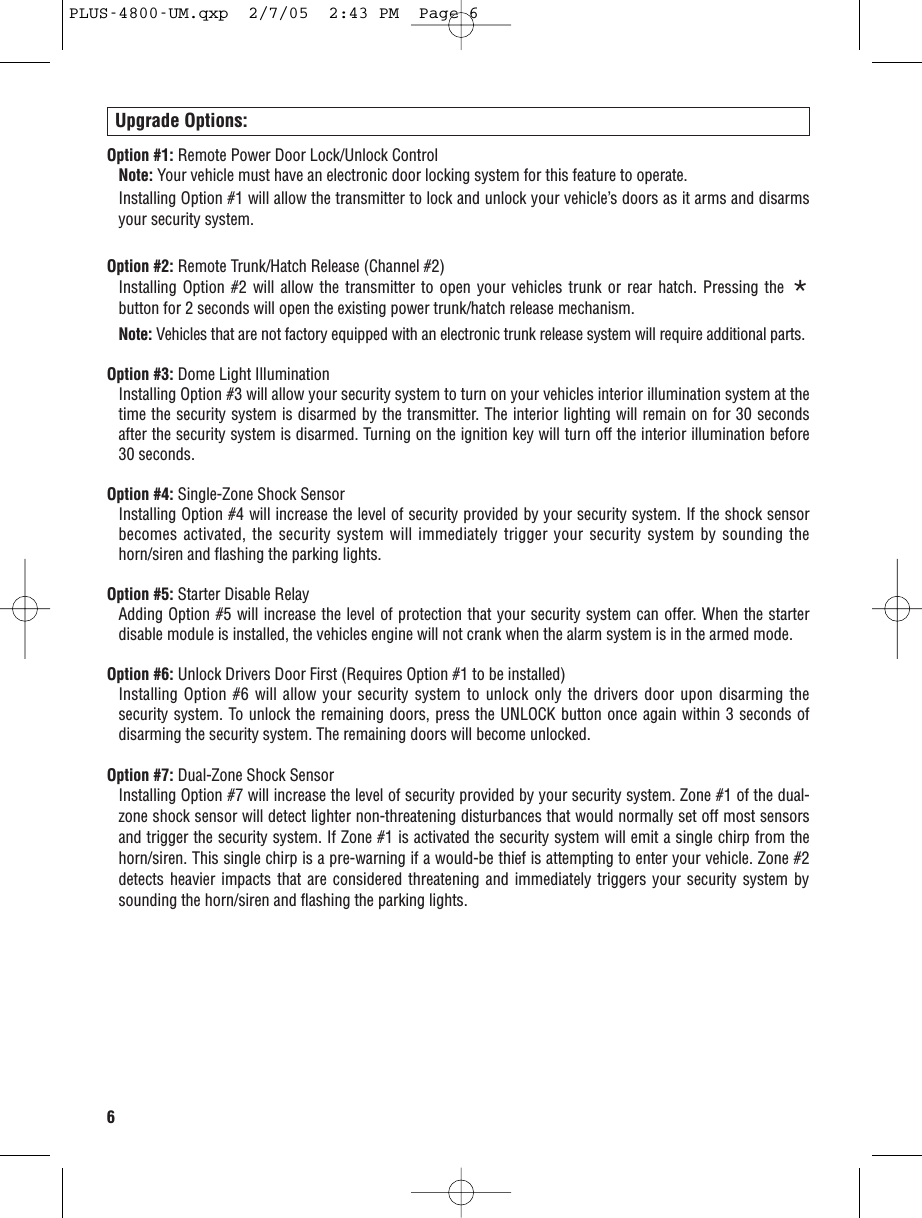 6Upgrade Options:Option #1: Remote Power Door Lock/Unlock Control Note: Your vehicle must have an electronic door locking system for this feature to operate.Installing Option #1 will allow the transmitter to lock and unlock your vehicle’s doors as it arms and disarmsyour security system.Option #2: Remote Trunk/Hatch Release (Channel #2) Installing Option #2 will allow the transmitter to open your vehicles trunk or rear hatch. Pressing the *button for 2 seconds will open the existing power trunk/hatch release mechanism.Note: Vehicles that are not factory equipped with an electronic trunk release system will require additional parts.Option #3: Dome Light Illumination Installing Option #3 will allow your security system to turn on your vehicles interior illumination system at thetime the security system is disarmed by the transmitter. The interior lighting will remain on for 30 secondsafter the security system is disarmed. Turning on the ignition key will turn off the interior illumination before30 seconds.Option #4: Single-Zone Shock Sensor Installing Option #4 will increase the level of security provided by your security system. If the shock sensorbecomes activated, the security system will immediately trigger your security system by sounding thehorn/siren and flashing the parking lights.Option #5: Starter Disable RelayAdding Option #5 will increase the level of protection that your security system can offer. When the starterdisable module is installed, the vehicles engine will not crank when the alarm system is in the armed mode. Option #6: Unlock Drivers Door First (Requires Option #1 to be installed)Installing Option #6 will allow your security system to unlock only the drivers door upon disarming thesecurity system. To unlock the remaining doors, press the UNLOCK button once again within 3 seconds ofdisarming the security system. The remaining doors will become unlocked.Option #7: Dual-Zone Shock SensorInstalling Option #7 will increase the level of security provided by your security system. Zone #1 of the dual-zone shock sensor will detect lighter non-threatening disturbances that would normally set off most sensorsand trigger the security system. If Zone #1 is activated the security system will emit a single chirp from thehorn/siren. This single chirp is a pre-warning if a would-be thief is attempting to enter your vehicle. Zone #2detects heavier impacts that are considered threatening and immediately triggers your security system bysounding the horn/siren and flashing the parking lights. PLUS-4800-UM.qxp  2/7/05  2:43 PM  Page 6