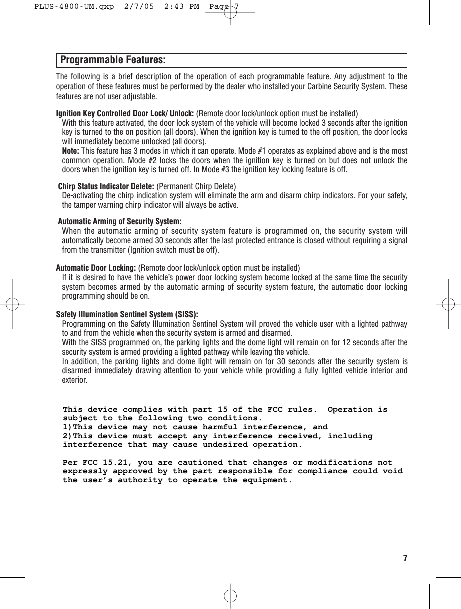 7Programmable Features:The following is a brief description of the operation of each programmable feature. Any adjustment to theoperation of these features must be performed by the dealer who installed your Carbine Security System. Thesefeatures are not user adjustable. Ignition Key Controlled Door Lock/ Unlock: (Remote door lock/unlock option must be installed)With this feature activated, the door lock system of the vehicle will become locked 3 seconds after the ignitionkey is turned to the on position (all doors). When the ignition key is turned to the off position, the door lockswill immediately become unlocked (all doors).Note: This feature has 3 modes in which it can operate. Mode #1 operates as explained above and is the mostcommon operation. Mode #2 locks the doors when the ignition key is turned on but does not unlock thedoors when the ignition key is turned off. In Mode #3 the ignition key locking feature is off. Chirp Status Indicator Delete: (Permanent Chirp Delete)De-activating the chirp indication system will eliminate the arm and disarm chirp indicators. For your safety,the tamper warning chirp indicator will always be active.Automatic Arming of Security System:When the automatic arming of security system feature is programmed on, the security system willautomatically become armed 30 seconds after the last protected entrance is closed without requiring a signalfrom the transmitter (Ignition switch must be off).Automatic Door Locking: (Remote door lock/unlock option must be installed) If it is desired to have the vehicle’s power door locking system become locked at the same time the securitysystem becomes armed by the automatic arming of security system feature, the automatic door lockingprogramming should be on.Safety Illumination Sentinel System (SISS):Programming on the Safety Illumination Sentinel System will proved the vehicle user with a lighted pathwayto and from the vehicle when the security system is armed and disarmed. With the SISS programmed on, the parking lights and the dome light will remain on for 12 seconds after thesecurity system is armed providing a lighted pathway while leaving the vehicle. In addition, the parking lights and dome light will remain on for 30 seconds after the security system isdisarmed immediately drawing attention to your vehicle while providing a fully lighted vehicle interior andexterior. PLUS-4800-UM.qxp  2/7/05  2:43 PM  Page 7This device complies with part 15 of the FCC rules.  Operation is subject to the following two conditions.1)This device may not cause harmful interference, and2)This device must accept any interference received, including interference that may cause undesired operation.Per FCC 15.21, you are cautioned that changes or modifications not expressly approved by the part responsible for compliance could void the user’s authority to operate the equipment.