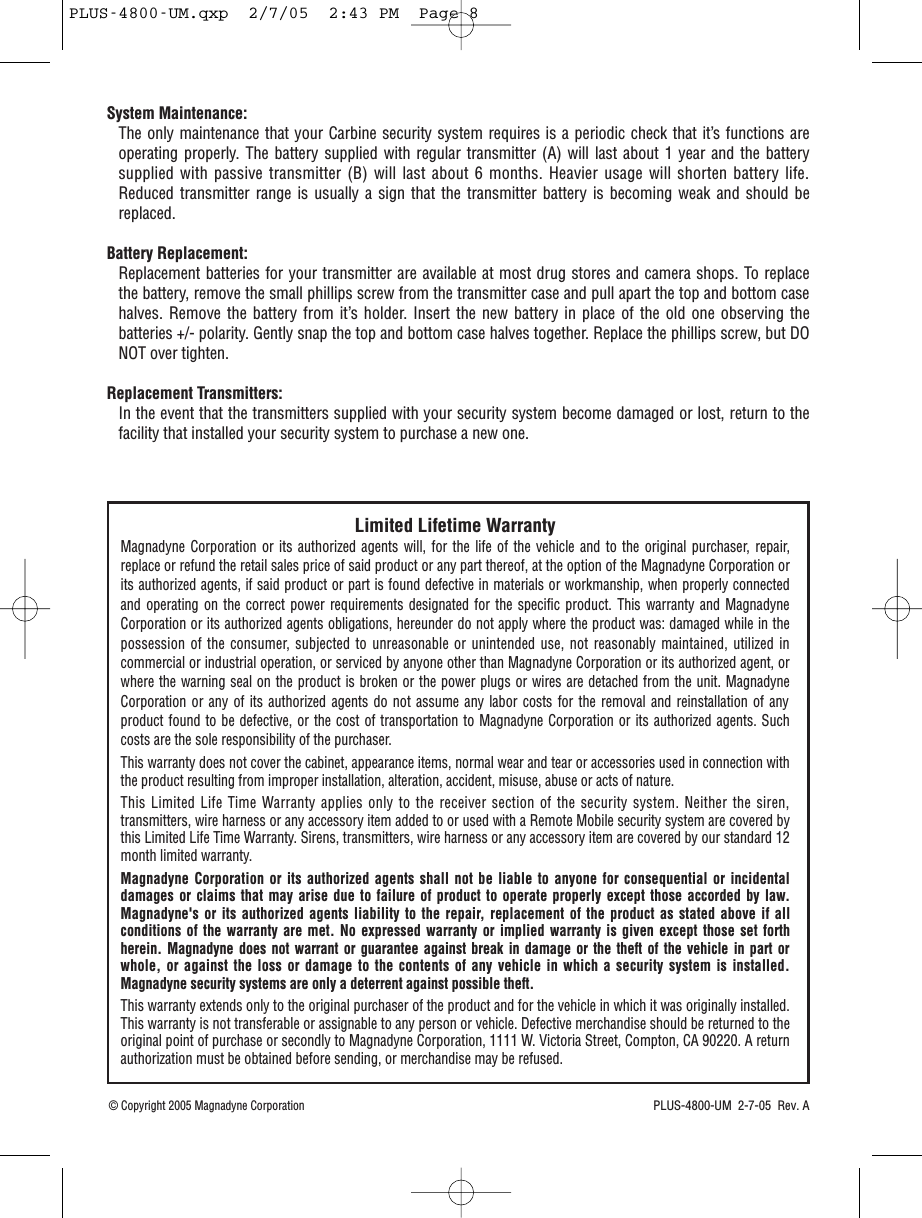 Limited Lifetime WarrantyMagnadyne Corporation or its authorized agents will, for the life of the vehicle and to the original purchaser, repair,replace or refund the retail sales price of said product or any part thereof, at the option of the Magnadyne Corporation orits authorized agents, if said product or part is found defective in materials or workmanship, when properly connectedand operating on the correct power requirements designated for the specific product. This warranty and MagnadyneCorporation or its authorized agents obligations, hereunder do not apply where the product was: damaged while in thepossession of the consumer, subjected to unreasonable or unintended use, not reasonably maintained, utilized incommercial or industrial operation, or serviced by anyone other than Magnadyne Corporation or its authorized agent, orwhere the warning seal on the product is broken or the power plugs or wires are detached from the unit. MagnadyneCorporation or any of its authorized agents do not assume any labor costs for the removal and reinstallation of anyproduct found to be defective, or the cost of transportation to Magnadyne Corporation or its authorized agents. Suchcosts are the sole responsibility of the purchaser.This warranty does not cover the cabinet, appearance items, normal wear and tear or accessories used in connection withthe product resulting from improper installation, alteration, accident, misuse, abuse or acts of nature.This Limited Life Time Warranty applies only to the receiver section of the security system. Neither the siren,transmitters, wire harness or any accessory item added to or used with a Remote Mobile security system are covered bythis Limited Life Time Warranty. Sirens, transmitters, wire harness or any accessory item are covered by our standard 12month limited warranty.Magnadyne Corporation or its authorized agents shall not be liable to anyone for consequential or incidentaldamages or claims that may arise due to failure of product to operate properly except those accorded by law.Magnadyne&apos;s or its authorized agents liability to the repair, replacement of the product as stated above if allconditions of the warranty are met. No expressed warranty or implied warranty is given except those set forthherein. Magnadyne does not warrant or guarantee against break in damage or the theft of the vehicle in part orwhole, or against the loss or damage to the contents of any vehicle in which a security system is installed.Magnadyne security systems are only a deterrent against possible theft.This warranty extends only to the original purchaser of the product and for the vehicle in which it was originally installed.This warranty is not transferable or assignable to any person or vehicle. Defective merchandise should be returned to theoriginal point of purchase or secondly to Magnadyne Corporation, 1111 W. Victoria Street, Compton, CA 90220. A returnauthorization must be obtained before sending, or merchandise may be refused.System Maintenance: The only maintenance that your Carbine security system requires is a periodic check that it’s functions areoperating properly. The battery supplied with regular transmitter (A) will last about 1 year and the batterysupplied with passive transmitter (B) will last about 6 months. Heavier usage will shorten battery life.Reduced transmitter range is usually a sign that the transmitter battery is becoming weak and should bereplaced.Battery Replacement: Replacement batteries for your transmitter are available at most drug stores and camera shops. To replacethe battery, remove the small phillips screw from the transmitter case and pull apart the top and bottom casehalves. Remove the battery from it’s holder. Insert the new battery in place of the old one observing thebatteries +/- polarity. Gently snap the top and bottom case halves together. Replace the phillips screw, but DONOT over tighten.Replacement Transmitters:In the event that the transmitters supplied with your security system become damaged or lost, return to thefacility that installed your security system to purchase a new one.PLUS-4800-UM  2-7-05  Rev. A© Copyright 2005 Magnadyne CorporationPLUS-4800-UM.qxp  2/7/05  2:43 PM  Page 8