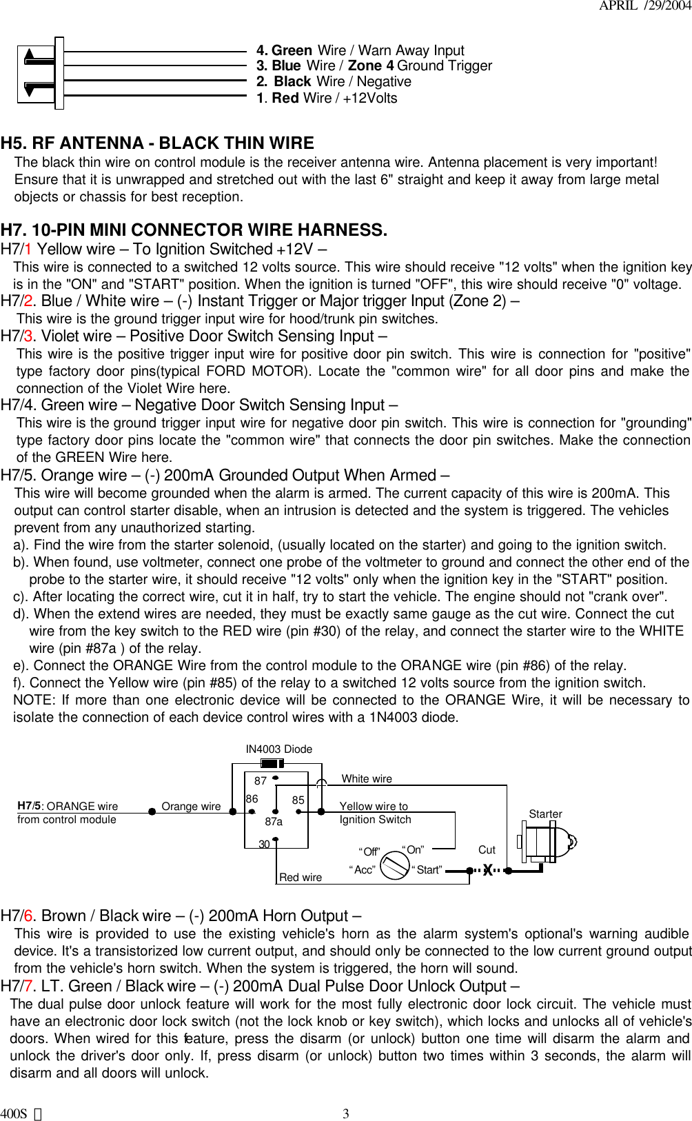 APRIL  /29/2004 400S 美 34. Green Wire / Warn Away Input3. Blue Wire / Zone 4 Ground Trigger2. Black Wire / Negative1. Red Wire / +12Volts  H5. RF ANTENNA - BLACK THIN WIRE The black thin wire on control module is the receiver antenna wire. Antenna placement is very important! Ensure that it is unwrapped and stretched out with the last 6&quot; straight and keep it away from large metal objects or chassis for best reception.  H7. 10-PIN MINI CONNECTOR WIRE HARNESS. H7/1 Yellow wire – To Ignition Switched +12V – This wire is connected to a switched 12 volts source. This wire should receive &quot;12 volts&quot; when the ignition key is in the &quot;ON&quot; and &quot;START&quot; position. When the ignition is turned &quot;OFF&quot;, this wire should receive &quot;0&quot; voltage. H7/2. Blue / White wire – (-) Instant Trigger or Major trigger Input (Zone 2) – This wire is the ground trigger input wire for hood/trunk pin switches. H7/3. Violet wire – Positive Door Switch Sensing Input –   This wire is the positive trigger input wire for positive door pin switch. This wire is connection for &quot;positive&quot; type factory door pins(typical FORD MOTOR). Locate the &quot;common wire&quot; for all door pins and make the connection of the Violet Wire here. H7/4. Green wire – Negative Door Switch Sensing Input – This wire is the ground trigger input wire for negative door pin switch. This wire is connection for &quot;grounding&quot; type factory door pins locate the &quot;common wire&quot; that connects the door pin switches. Make the connection of the GREEN Wire here. H7/5. Orange wire – (-) 200mA Grounded Output When Armed – This wire will become grounded when the alarm is armed. The current capacity of this wire is 200mA. This output can control starter disable, when an intrusion is detected and the system is triggered. The vehicles prevent from any unauthorized starting.  a). Find the wire from the starter solenoid, (usually located on the starter) and going to the ignition switch. b). When found, use voltmeter, connect one probe of the voltmeter to ground and connect the other end of the probe to the starter wire, it should receive &quot;12 volts&quot; only when the ignition key in the &quot;START&quot; position. c). After locating the correct wire, cut it in half, try to start the vehicle. The engine should not &quot;crank over&quot;. d). When the extend wires are needed, they must be exactly same gauge as the cut wire. Connect the cut wire from the key switch to the RED wire (pin #30) of the relay, and connect the starter wire to the WHITE wire (pin #87a ) of the relay. e). Connect the ORANGE Wire from the control module to the ORANGE wire (pin #86) of the relay. f). Connect the Yellow wire (pin #85) of the relay to a switched 12 volts source from the ignition switch. NOTE: If more than one electronic device will be connected to the ORANGE Wire, it will be necessary to isolate the connection of each device control wires with a 1N4003 diode.   87 87a 85 30 86 IN4003 Diode H7/5: ORANGE wire  from control module “Start” “On” White wire X Cut Red wire Orange wire “Acc” “Off” Starter Yellow wire to Ignition Switch    H7/6. Brown / Black wire – (-) 200mA Horn Output – This wire is provided to use the existing vehicle&apos;s horn as the alarm system&apos;s optional&apos;s warning audible device. It&apos;s a transistorized low current output, and should only be connected to the low current ground output from the vehicle&apos;s horn switch. When the system is triggered, the horn will sound.  H7/7. LT. Green / Black wire – (-) 200mA Dual Pulse Door Unlock Output – The dual pulse door unlock feature will work for the most fully electronic door lock circuit. The vehicle must have an electronic door lock switch (not the lock knob or key switch), which locks and unlocks all of vehicle&apos;s doors. When wired for this feature, press the disarm (or unlock) button one time will disarm the alarm and unlock the driver&apos;s door only. If, press disarm (or unlock) button two times within 3 seconds, the alarm will disarm and all doors will unlock. 