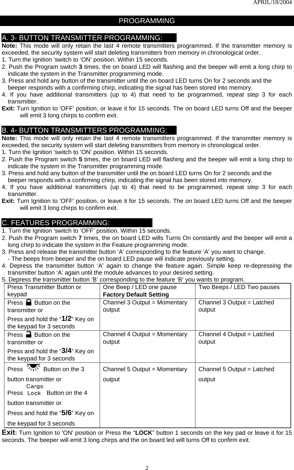 APRIL/18/2004  2PROGRAMMING   A. 3- BUTTON TRANSMITTER PROGRAMMING: Note: This mode will only retain the last 4 remote transmitters programmed. If the transmitter memory is exceeded, the security system will start deleting transmitters from memory in chronological order. 1. Turn the Ignition &apos;switch to ‘ON’ position. Within 15 seconds. 2. Push the Program switch 3 times, the on board LED will flashing and the beeper will emit a long chirp to indicate the system in the Transmitter programming mode. 3. Press and hold any button of the transmitter until the on board LED turns On for 2 seconds and the beeper responds with a confirming chirp, indicating the signal has been stored into memory. 4. If you have additional transmitters (up to 4) that need to be programmed, repeat step 3 for each transmitter. Exit: Turn Ignition to &apos;OFF&apos; position, or leave it for 15 seconds. The on board LED turns Off and the beeper will emit 3 long chirps to confirm exit.  B. 4- BUTTON TRANSMITTERS PROGRAMMING: Note: This mode will only retain the last 4 remote transmitters programmed. If the transmitter memory is exceeded, the security system will start deleting transmitters from memory in chronological order. 1. Turn the Ignition &apos;switch to ‘ON’ position. Within 15 seconds. 2. Push the Program switch 5 times, the on board LED will flashing and the beeper will emit a long chirp to indicate the system in the Transmitter programming mode. 3. Press and hold any button of the transmitter until the on board LED turns On for 2 seconds and the beeper responds with a confirming chirp, indicating the signal has been stored into memory. 4. If you have additional transmitters (up to 4) that need to be programmed, repeat step 3 for each transmitter. Exit: Turn Ignition to &apos;OFF&apos; position, or leave it for 15 seconds. The on board LED turns Off and the beeper will emit 3 long chirps to confirm exit.  C. FEATURES PROGRAMMING: 1. Turn the Ignition &apos;switch to ‘OFF’ position. Within 15 seconds. 2. Push the Program switch 7 times, the on board LED wills Turns On constantly and the beeper will emit a long chirp to indicate the system in the Feature programming mode. 3. Press and release the transmitter button ‘A’ corresponding to the feature ‘A’ you want to change.   - The beeps from beeper and the on board LED pause will indicate previously setting. 4. Depress the transmitter button ‘A’ again to change the feature again. Simple keep re-depressing the transmitter button ‘A’ again until the module advances to your desired setting. 5. Depress the transmitter button ‘B’ corresponding to the feature ‘B’ you wants to program. Press Transmitter Button or   keypad  One Beep / LED one pause Factory Default Setting Two Beeps / LED Two pauses  Press  Button on the transmitter or   Press and hold the “1/2” Key on the keypad for 3 seconds Channel 3 Output = Momentary output  Channel 3 Output = Latched output Press  Button on the transmitter or   Press and hold the “3/4” Key on the keypad for 3 seconds Channel 4 Output = Momentary output  Channel 4 Output = Latched output Press  Button on the 3 button transmitter or Press   Button on the 4 button transmitter or   Press and hold the “5/6” Key on the keypad for 3 seconds  Channel 5 Output = Momentary output Channel 5 Output = Latched output Exit: Turn Ignition to &apos;ON&apos; position or Press the “LOCK” button 1 seconds on the key pad or leave it for 15 seconds. The beeper will emit 3 long chirps and the on board led will turns Off to confirm exit.  
