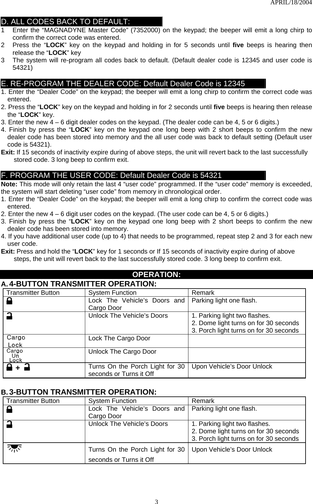 APRIL/18/2004  3D. ALL CODES BACK TO DEFAULT: 1  Enter the “MAGNADYNE Master Code” (7352000) on the keypad; the beeper will emit a long chirp to confirm the correct code was entered.   2  Press the “LOCK” key on the keypad and holding in for 5 seconds until five beeps is hearing then release the “LOCK” key 3  The system will re-program all codes back to default. (Default dealer code is 12345 and user code is 54321)  E. RE-PROGRAM THE DEALER CODE: Default Dealer Code is 12345 1. Enter the “Dealer Code” on the keypad; the beeper will emit a long chirp to confirm the correct code was entered.  2. Press the “LOCK” key on the keypad and holding in for 2 seconds until five beeps is hearing then release the “LOCK” key. 3. Enter the new 4 – 6 digit dealer codes on the keypad. (The dealer code can be 4, 5 or 6 digits.)   4. Finish by press the “LOCK” key on the keypad one long beep with 2 short beeps to confirm the new dealer code has been stored into memory and the all user code was back to default setting (Default user code is 54321). Exit: If 15 seconds of inactivity expire during of above steps, the unit will revert back to the last successfully stored code. 3 long beep to confirm exit.    F. PROGRAM THE USER CODE: Default Dealer Code is 54321 Note: This mode will only retain the last 4 “user code” programmed. If the “user code” memory is exceeded, the system will start deleting “user code” from memory in chronological order. 1. Enter the “Dealer Code” on the keypad; the beeper will emit a long chirp to confirm the correct code was entered.  2. Enter the new 4 – 6 digit user codes on the keypad. (The user code can be 4, 5 or 6 digits.)   3. Finish by press the “LOCK” key on the keypad one long beep with 2 short beeps to confirm the new dealer code has been stored into memory. 4. If you have additional user code (up to 4) that needs to be programmed, repeat step 2 and 3 for each new user code. Exit: Press and hold the “LOCK” key for 1 seconds or If 15 seconds of inactivity expire during of above steps, the unit will revert back to the last successfully stored code. 3 long beep to confirm exit.    OPERATION: A. 4-BUTTON TRANSMITTER OPERATION: Transmitter Button  System Function  Remark  Lock The Vehicle’s Doors and Cargo Door    Parking light one flash.  Unlock The Vehicle’s Doors  1. Parking light two flashes. 2. Dome light turns on for 30 seconds 3. Porch light turns on for 30 seconds  Lock The Cargo Door      Unlock The Cargo Door    +   Turns On the Porch Light for 30 seconds or Turns it Off  Upon Vehicle’s Door Unlock  B. 3-BUTTON TRANSMITTER OPERATION: Transmitter Button  System Function  Remark  Lock The Vehicle’s Doors and Cargo Door    Parking light one flash.  Unlock The Vehicle’s Doors  1. Parking light two flashes. 2. Dome light turns on for 30 seconds 3. Porch light turns on for 30 seconds    Turns On the Porch Light for 30 seconds or Turns it Off Upon Vehicle’s Door Unlock   