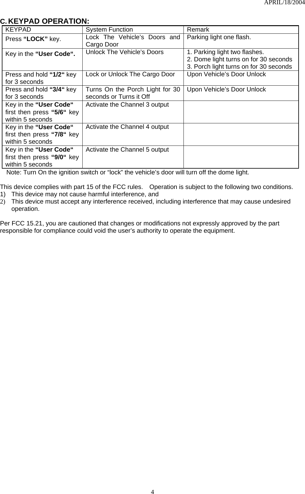 APRIL/18/2004  4C. KEYPAD OPERATION: KEYPAD System Function Remark Press “LOCK” key. Lock The Vehicle’s Doors and Cargo Door    Parking light one flash. Key in the “User Code“. Unlock The Vehicle’s Doors  1. Parking light two flashes. 2. Dome light turns on for 30 seconds 3. Porch light turns on for 30 seconds Press and hold “1/2“ key for 3 seconds Lock or Unlock The Cargo Door  Upon Vehicle’s Door Unlock Press and hold “3/4“ key for 3 seconds Turns On the Porch Light for 30 seconds or Turns it Off    Upon Vehicle’s Door Unlock Key in the “User Code“ first then press “5/6“ key within 5 seconds Activate the Channel 3 output   Key in the “User Code“ first then press “7/8“ key within 5 seconds Activate the Channel 4 output   Key in the “User Code“ first then press “9/0“ key within 5 seconds Activate the Channel 5 output   Note: Turn On the ignition switch or “lock” the vehicle’s door will turn off the dome light.  This device complies with part 15 of the FCC rules.    Operation is subject to the following two conditions. 1)  This device may not cause harmful interference, and 2)  This device must accept any interference received, including interference that may cause undesired operation.  Per FCC 15.21, you are cautioned that changes or modifications not expressly approved by the part responsible for compliance could void the user’s authority to operate the equipment.   