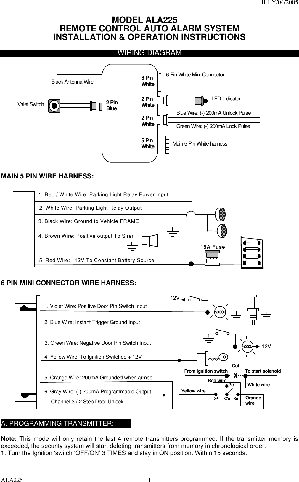 JULY/04/2005 ALA225  1MODEL ALA225 REMOTE CONTROL AUTO ALARM SYSTEM INSTALLATION &amp; OPERATION INSTRUCTIONS  WIRING DIAGRAM   Main 5 Pin White harness 6 Pin White Mini Connector Black Antenna Wire LED Indicator Valet Switch Blue Wire: (-) 200mA Unlock Pulse   Green Wire: (-) 200mA Lock Pulse   2 PinWhite2 Pin Blue 2 PinWhite5 Pin White 6 Pin White   MAIN 5 PIN WIRE HARNESS:   5. Red Wire: +12V To Constant Battery Source4. Brown Wire: Positive output To Siren3. Black Wire: Ground to Vehicle FRAME2. White Wire: Parking Light Relay Output1. Red / White Wire: Parking Light Relay Power Input 15A Fuse  6 PIN MINI CONNECTOR WIRE HARNESS:   6. Gray Wire: (-) 200mA Programmable Output2. Blue Wire: Instant Trigger Ground Input1. Violet Wire: Positive Door Pin Switch Input4. Yellow Wire: To Ignition Switched + 12V5. Orange Wire: 200mA Grounded when armed3. Green Wire: Negative Door Pin Switch Input 85 86 30 87a Cut To start solenoidFrom ignition switchRed wire White wireOrange wire Channel 3 / 2 Step Door Unlock.12V12VYellow wire  A. PROGRAMMING TRANSMITTER:  Note: This mode will only retain the last 4 remote transmitters programmed. If the transmitter memory is exceeded, the security system will start deleting transmitters from memory in chronological order. 1. Turn the Ignition &apos;switch ‘OFF/ON’ 3 TIMES and stay in ON position. Within 15 seconds. 