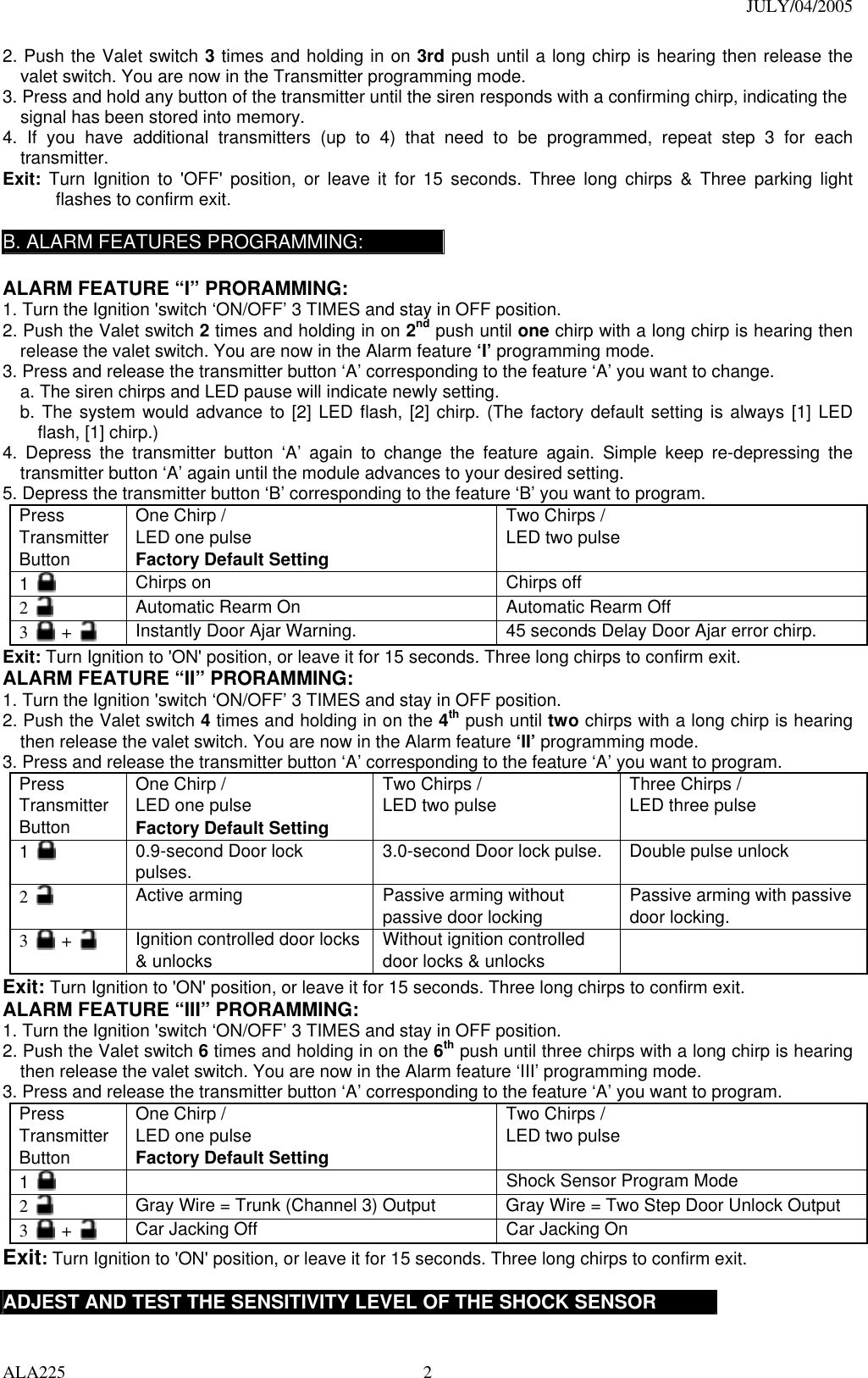 JULY/04/2005 ALA225  22. Push the Valet switch 3 times and holding in on 3rd push until a long chirp is hearing then release the valet switch. You are now in the Transmitter programming mode. 3. Press and hold any button of the transmitter until the siren responds with a confirming chirp, indicating the signal has been stored into memory. 4. If you have additional transmitters (up to 4) that need to be programmed, repeat step 3 for each transmitter. Exit: Turn Ignition to &apos;OFF&apos; position, or leave it for 15 seconds. Three long chirps &amp; Three parking light flashes to confirm exit.  B. ALARM FEATURES PROGRAMMING:  ALARM FEATURE “I” PRORAMMING:   1. Turn the Ignition &apos;switch ‘ON/OFF’ 3 TIMES and stay in OFF position.   2. Push the Valet switch 2 times and holding in on 2nd push until one chirp with a long chirp is hearing then release the valet switch. You are now in the Alarm feature ‘I’ programming mode. 3. Press and release the transmitter button ‘A’ corresponding to the feature ‘A’ you want to change.   a. The siren chirps and LED pause will indicate newly setting. b. The system would advance to [2] LED flash, [2] chirp. (The factory default setting is always [1] LED flash, [1] chirp.) 4. Depress the transmitter button ‘A’ again to change the feature again. Simple keep re-depressing the transmitter button ‘A’ again until the module advances to your desired setting. 5. Depress the transmitter button ‘B’ corresponding to the feature ‘B’ you want to program. Press Transmitter Button One Chirp /   LED one pulse Factory Default Setting Two Chirps / LED two pulse  1   Chirps on  Chirps off 2   Automatic Rearm On    Automatic Rearm Off 3   +   Instantly Door Ajar Warning.  45 seconds Delay Door Ajar error chirp. Exit: Turn Ignition to &apos;ON&apos; position, or leave it for 15 seconds. Three long chirps to confirm exit. ALARM FEATURE “II” PRORAMMING:   1. Turn the Ignition &apos;switch ‘ON/OFF’ 3 TIMES and stay in OFF position.   2. Push the Valet switch 4 times and holding in on the 4th push until two chirps with a long chirp is hearing then release the valet switch. You are now in the Alarm feature ‘II’ programming mode. 3. Press and release the transmitter button ‘A’ corresponding to the feature ‘A’ you want to program.   Press Transmitter Button One Chirp /   LED one pulse Factory Default Setting Two Chirps / LED two pulse  Three Chirps / LED three pulse  1   0.9-second Door lock pulses.  3.0-second Door lock pulse.  Double pulse unlock 2   Active arming  Passive arming without passive door locking  Passive arming with passive door locking. 3   +   Ignition controlled door locks &amp; unlocks  Without ignition controlled door locks &amp; unlocks   Exit: Turn Ignition to &apos;ON&apos; position, or leave it for 15 seconds. Three long chirps to confirm exit. ALARM FEATURE “III” PRORAMMING:   1. Turn the Ignition &apos;switch ‘ON/OFF’ 3 TIMES and stay in OFF position.   2. Push the Valet switch 6 times and holding in on the 6th push until three chirps with a long chirp is hearing then release the valet switch. You are now in the Alarm feature ‘III’ programming mode. 3. Press and release the transmitter button ‘A’ corresponding to the feature ‘A’ you want to program.   Press Transmitter Button One Chirp /   LED one pulse Factory Default Setting Two Chirps / LED two pulse  1     Shock Sensor Program Mode 2   Gray Wire = Trunk (Channel 3) Output  Gray Wire = Two Step Door Unlock Output 3   +   Car Jacking Off  Car Jacking On Exit: Turn Ignition to &apos;ON&apos; position, or leave it for 15 seconds. Three long chirps to confirm exit.  ADJEST AND TEST THE SENSITIVITY LEVEL OF THE SHOCK SENSOR 