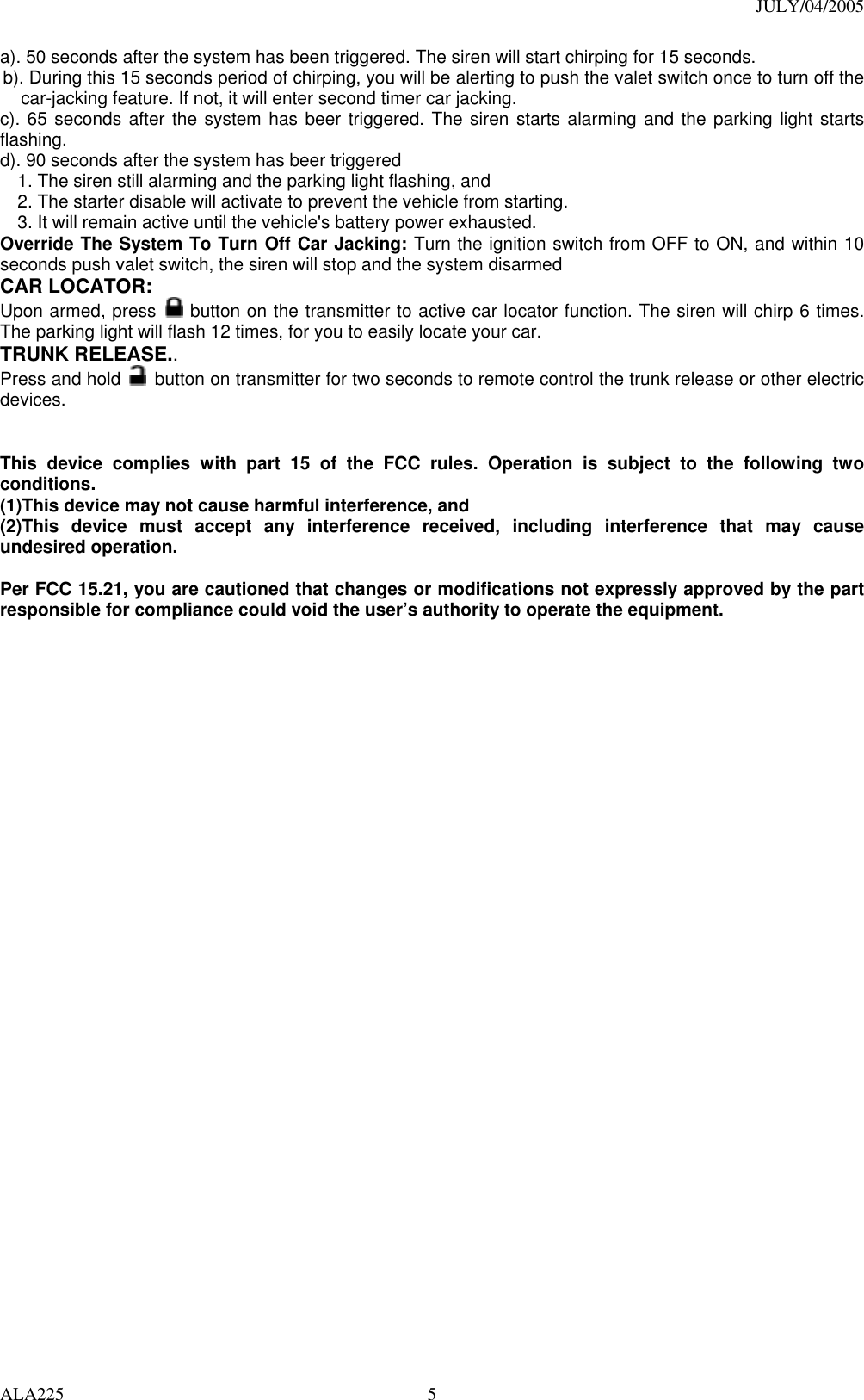 JULY/04/2005 ALA225  5a). 50 seconds after the system has been triggered. The siren will start chirping for 15 seconds.   b). During this 15 seconds period of chirping, you will be alerting to push the valet switch once to turn off the car-jacking feature. If not, it will enter second timer car jacking. c). 65 seconds after the system has beer triggered. The siren starts alarming and the parking light starts flashing. d). 90 seconds after the system has beer triggered   1. The siren still alarming and the parking light flashing, and   2. The starter disable will activate to prevent the vehicle from starting.   3. It will remain active until the vehicle&apos;s battery power exhausted.   Override The System To Turn Off Car Jacking: Turn the ignition switch from OFF to ON, and within 10 seconds push valet switch, the siren will stop and the system disarmed CAR LOCATOR:   Upon armed, press   button on the transmitter to active car locator function. The siren will chirp 6 times. The parking light will flash 12 times, for you to easily locate your car.   TRUNK RELEASE..  Press and hold   button on transmitter for two seconds to remote control the trunk release or other electric devices.   This device complies with part 15 of the FCC rules. Operation is subject to the following two conditions. (1)This device may not cause harmful interference, and (2)This device must accept any interference received, including interference that may cause undesired operation.  Per FCC 15.21, you are cautioned that changes or modifications not expressly approved by the part responsible for compliance could void the user’s authority to operate the equipment.  