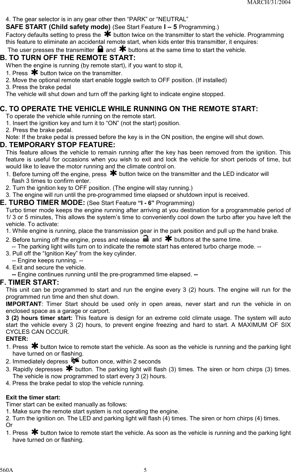 MARCH/31/2004 560A 54. The gear selector is in any gear other then “PARK” or “NEUTRAL” SAFE START (Child safety mode) (See Start Feature I – 5 Programming.) Factory defaults setting to press the    button twice on the transmitter to start the vehicle. Programming this feature to eliminate an accidental remote start, when kids enter this transmitter, it enquires: The user presses the transmitter   and    buttons at the same time to start the vehicle.   B. TO TURN OFF THE REMOTE START: When the engine is running (by remote start), if you want to stop it,   1. Press    button twice on the transmitter. 2. Move the optional remote start enable toggle switch to OFF position. (If installed) 3. Press the brake pedal   The vehicle will shut down and turn off the parking light to indicate engine stopped.  C. TO OPERATE THE VEHICLE WHILE RUNNING ON THE REMOTE START: To operate the vehicle while running on the remote start. 1. Insert the ignition key and turn it to “ON” (not the start) position. 2. Press the brake pedal. Note: If the brake pedal is pressed before the key is in the ON position, the engine will shut down. D. TEMPORARY STOP FEATURE: This feature allows the vehicle to remain running after the key has been removed from the ignition. This feature is useful for occasions when you wish to exit and lock the vehicle for short periods of time, but would like to leave the motor running and the climate control on. 1. Before turning off the engine, press   button twice on the transmitter and the LED indicator will       flash 3 times to confirm enter. 2. Turn the ignition key to OFF position. (The engine will stay running.) 3. The engine will run until the pre-programmed time elapsed or shutdown input is received. E. TURBO TIMER MODE: (See Start Feature “I - 6” Programming) Turbo timer mode keeps the engine running after arriving at you destination for a programmable period of 1/ 3 or 5 minutes, This allows the system’s time to conveniently cool down the turbo after you have left the vehicle. To activate: 1. While engine is running, place the transmission gear in the park position and pull up the hand brake. 2. Before turning off the engine, press and release   and    buttons at the same time. -- The parking light wills turn on to indicate the remote start has entered turbo charge mode. -- 3. Pull off the “Ignition Key” from the key cylinder.   -- Engine keeps running. -- 4. Exit and secure the vehicle.   -- Engine continues running until the pre-programmed time elapsed. -- F. TIMER START:   This unit can be programmed to start and run the engine every 3 (2) hours. The engine will run for the programmed run time and then shut down. IMPORTANT: Timer Start should be used only in open areas, never start and run the vehicle in on enclosed space as a garage or carport. 3 (2) hours timer start: This feature is design for an extreme cold climate usage. The system will auto start the vehicle every 3 (2) hours, to prevent engine freezing and hard to start. A MAXIMUM OF SIX CYCLES CAN OCCUR.   ENTER: 1. Press   button twice to remote start the vehicle. As soon as the vehicle is running and the parking light have turned on or flashing. 2. Immediately depress    button once, within 2 seconds 3. Rapidly depresses   button. The parking light will flash (3) times. The siren or horn chirps (3) times. The vehicle is now programmed to start every 3 (2) hours. 4. Press the brake pedal to stop the vehicle running.  Exit the timer start: Timer start can be exited manually as follows: 1. Make sure the remote start system is not operating the engine. 2. Turn the ignition on. The LED and parking light will flash (4) times. The siren or horn chirps (4) times.   Or 1. Press    button twice to remote start the vehicle. As soon as the vehicle is running and the parking light have turned on or flashing. 