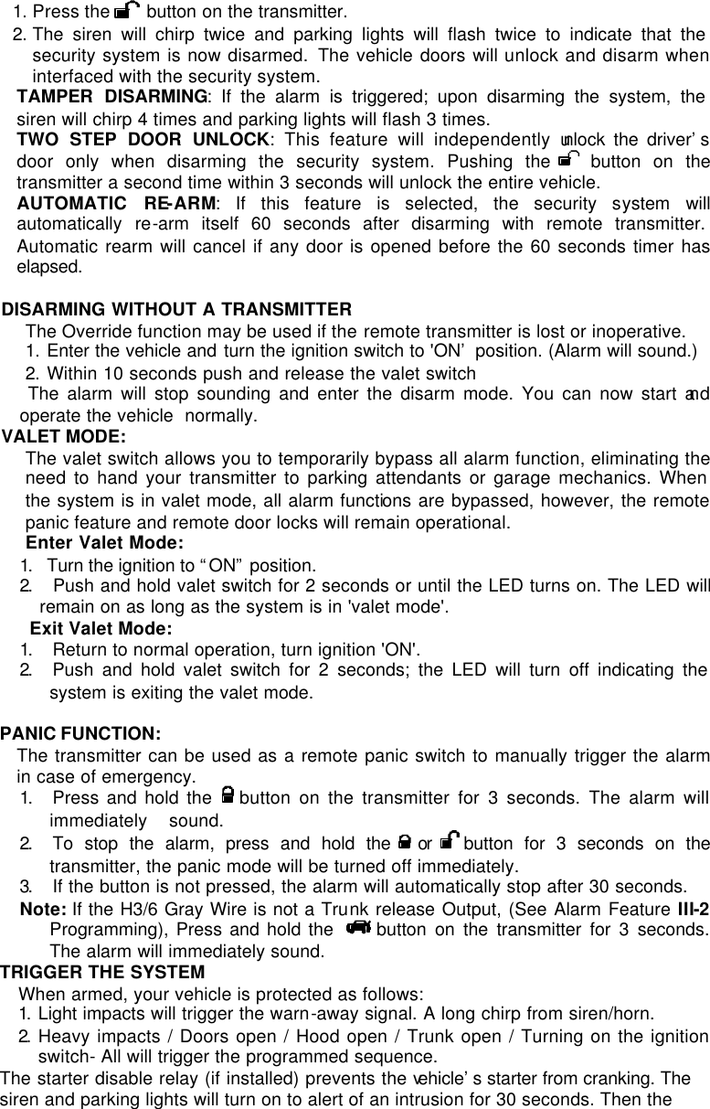 1. Press the   button on the transmitter. 2. The siren will chirp twice and parking lights will flash twice to indicate that the security system is now disarmed.  The vehicle doors will unlock and disarm when interfaced with the security system. TAMPER DISARMING: If the alarm is triggered; upon disarming the system, the siren will chirp 4 times and parking lights will flash 3 times. TWO STEP DOOR UNLOCK: This feature will independently unlock the driver’s door only when disarming the security system. Pushing the   button on the transmitter a second time within 3 seconds will unlock the entire vehicle.  AUTOMATIC RE-ARM: If this feature is selected, the security system will automatically re-arm itself 60 seconds after disarming with remote transmitter. Automatic rearm will cancel if any door is opened before the 60 seconds timer has elapsed.   DISARMING WITHOUT A TRANSMITTER The Override function may be used if the remote transmitter is lost or inoperative. 1. Enter the vehicle and turn the ignition switch to &apos;ON’ position. (Alarm will sound.) 2. Within 10 seconds push and release the valet switch  The alarm will stop sounding and enter the disarm mode. You can now start and operate the vehicle  normally. VALET MODE:  The valet switch allows you to temporarily bypass all alarm function, eliminating the need to hand your transmitter to parking attendants or garage mechanics. When the system is in valet mode, all alarm functions are bypassed, however, the remote panic feature and remote door locks will remain operational.  Enter Valet Mode: 1.  Turn the ignition to “ON” position. 2.   Push and hold valet switch for 2 seconds or until the LED turns on. The LED will remain on as long as the system is in &apos;valet mode&apos;.   Exit Valet Mode: 1.  Return to normal operation, turn ignition &apos;ON&apos;. 2.  Push and hold valet switch for 2 seconds; the LED will turn off indicating the system is exiting the valet mode.  PANIC FUNCTION:  The transmitter can be used as a remote panic switch to manually trigger the alarm in case of emergency.  1.  Press and hold the    button on the transmitter for 3 seconds. The alarm will immediately    sound.  2.  To stop the alarm, press and hold the   or  button for 3 seconds on the transmitter, the panic mode will be turned off immediately. 3.  If the button is not pressed, the alarm will automatically stop after 30 seconds. Note: If the H3/6 Gray Wire is not a Trunk release Output, (See Alarm Feature III-2 Programming), Press and hold the    button on the transmitter for 3 seconds. The alarm will immediately sound. TRIGGER THE SYSTEM When armed, your vehicle is protected as follows: 1.  Light impacts will trigger the warn-away signal. A long chirp from siren/horn.  2.  Heavy impacts / Doors open / Hood open / Trunk open / Turning on the ignition switch- All will trigger the programmed sequence. The starter disable relay (if installed) prevents the vehicle’s starter from cranking. The siren and parking lights will turn on to alert of an intrusion for 30 seconds. Then the 