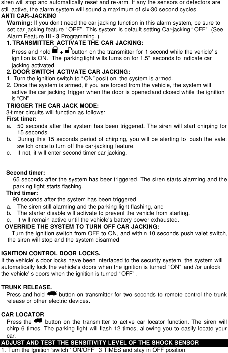 siren will stop and automatically reset and re-arm. If any the sensors or detectors are still active, the alarm system will sound a maximum of six-30 second cycles. ANTI CAR-JACKING  Warning: If you don&apos;t need the car jacking function in this alarm system, be sure to set car jacking feature “OFF”. This system is default setting Car-jacking “OFF”. (See Alarm Feature III - 3 Programming. )  1. TRANSMITTER  ACTIVATE THE CAR JACKING:  Press and hold   +  button on the transmitter for 1 second while the vehicle’s ignition is ON.  The parking light wills turns on for 1.5” seconds to indicate car jacking activated.  2. DOOR SWITCH  ACTIVATE CAR JACKING:  1. Turn the ignition switch to “ON” position, the system is armed. 2. Once the system is armed, if you are forced from the vehicle, the system will active the car jacking  trigger when the door is opened and closed while the ignition is “ON”.  TRIGGER THE CAR JACK MODE: 3-timer circuits will function as follows: First timer: a. 50 seconds after the system has been triggered. The siren will start chirping for 15 seconds.  b. During this 15 seconds period of chirping, you will be alerting to  push the valet switch once to turn off the car-jacking feature.  c. If not, it will enter second timer car jacking.   Second timer:  65 seconds after the system has beer triggered. The siren starts alarming and the parking light starts flashing.  Third timer:  90 seconds after the system has been triggered  a. The siren still alarming and the parking light flashing, and   b. The starter disable will activate to prevent the vehicle from starting. c. It will remain active until the vehicle&apos;s battery power exhausted.    OVERRIDE THE SYSTEM TO TURN OFF CAR JACKING: Turn the ignition switch from OFF to ON, and within 10 seconds push valet switch, the siren will stop and the system disarmed  IGNITION CONTROL DOOR LOCKS.  If the vehicle’s door locks have been interfaced to the security system, the system will automatically lock the vehicle&apos;s doors when the ignition is turned “ON” and /or unlock the vehicle’s doors when the ignition is turned “OFF”.   TRUNK RELEASE.  Press and hold    button on transmitter for two seconds to remote control the trunk release or other electric devices.  CAR LOCATOR  Press the   button on the transmitter to active car locator function. The siren will chirp 6 times. The parking light will flash 12 times, allowing you to easily locate your car.  ADJUST AND TEST THE SENSITIVITY LEVEL OF THE SHOCK SENSOR 1. Turn the Ignition &apos;switch ‘ON/OFF’ 3 TIMES and stay in OFF position.  