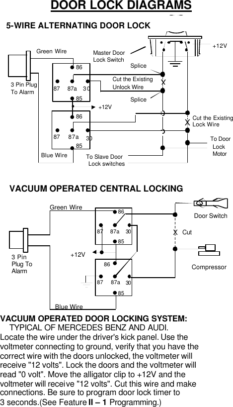 DOOR LOCK DIAGRAMS  +12VMaster Door  Lock Switch X X Splice Splice Cut the Existing Lock Wire To Door Lock Motor To Slave Door Lock switches Cut the Existing Unlock Wire 3 Pin Plug To Alarm 5-WIRE ALTERNATING DOOR LOCK 30 86 87a 85 87 30 86 87a85 87 +12V Green Wire Blue Wire   VACUUM OPERATED CENTRAL LOCKING Green Wire Blue Wire +12V X Cut Compressor Door Switch 30 86 87a 85 87 30 86 87a85 87 3 Pin Plug To Alarm  VACUUM OPERATED DOOR LOCKING SYSTEM: TYPICAL OF MERCEDES BENZ AND AUDI. Locate the wire under the driver&apos;s kick panel. Use the voltmeter connecting to ground, verify that you have the correct wire with the doors unlocked, the voltmeter will receive &quot;12 volts&quot;. Lock the doors and the voltmeter will read &quot;0 volt&quot;. Move the alligator clip to +12V and the voltmeter will receive &quot;12 volts&quot;. Cut this wire and make connections. Be sure to program door lock timer to 3 seconds.(See Feature II – 1 Programming.)   