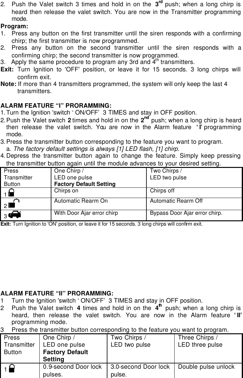 2. Push the Valet switch 3 times and hold in on the  3rd push; when a long chirp is heard then release the valet switch. You are now in the Transmitter programming mode.  Program: 1. Press any button on the first transmitter until the siren responds with a confirming chirp; the first transmitter is now programmed.   2. Press any button on the second transmitter until the siren responds with a confirming chirp; the second transmitter is now programmed.   3.   Apply the same procedure to program any 3rd and 4th transmitters. Exit: Turn Ignition to &apos;OFF&apos; position, or leave it for 15 seconds. 3 long chirps will confirm exit. Note: If more than 4 transmitters programmed, the system will only keep the last 4 transmitters.  ALARM FEATURE “I” PRORAMMING:  1. Turn the Ignition &apos;switch ‘ON/OFF’ 3 TIMES and stay in OFF position.  2. Push the Valet switch 2 times and hold in on the 2nd push; when a long chirp is heard then release the valet switch. You are now in the Alarm feature  ‘I’ programming mode. 3. Press the transmitter button corresponding to the feature you want to program.  a. The factory default settings is always [1] LED flash, [1] chirp. 4. Depress the transmitter button again to change the feature. Simply keep pressing the transmitter button again until the module advances to your desired setting. Press Transmitter Button One Chirp /  LED one pulse Factory Default Setting Two Chirps / LED two pulse  1   Chirps on Chirps off 2   Automatic Rearm On  Automatic Rearm Off 3   With Door Ajar error chirp Bypass Door Ajar error chirp. Exit:  Turn Ignition to &apos;ON&apos; position, or leave it for 15 seconds. 3 long chirps will confirm exit.            ALARM FEATURE “II” PRORAMMING:  1 Turn the Ignition &apos;switch ‘ON/OFF’ 3 TIMES and stay in OFF position.  2 Push the Valet switch  4 times and hold in on the  4th  push; when a long chirp is heard, then release the valet switch. You are now in the Alarm feature ‘II’ programming mode. 3 Press the transmitter button corresponding to the feature you want to program. Press Transmitter Button One Chirp /  LED one pulse Factory Default Setting Two Chirps / LED two pulse  Three Chirps / LED three pulse  1   0.9-second Door lock pulses. 3.0-second Door lock pulse. Double pulse unlock 