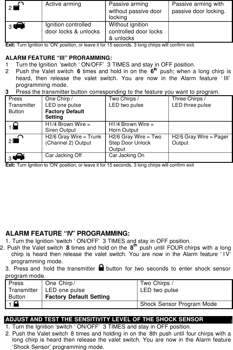 2   Active arming Passive arming without passive door locking Passive arming with passive door locking. 3   Ignition controlled door locks &amp; unlocks Without ignition controlled door locks &amp; unlocks  Exit:  Turn Ignition to &apos;ON&apos; position, or leave it for 15 seconds. 3 long chirps will confirm exit.  ALARM FEATURE “III” PRORAMMING:  1 Turn the Ignition  &apos;switch ‘ON/OFF’ 3 TIMES and stay in OFF position.  2 Push the Valet switch  6 times and hold in on the  6th  push; when a long chirp is heard, then release the valet switch. You are now in the Alarm feature ‘III’ programming mode. 3 Press the transmitter button corresponding to the feature you want to program. Press Transmitter Button One Chirp /  LED one pulse Factory Default Setting Two Chirps / LED two pulse  Three Chirps / LED three pulse  1   H1/4 Brown Wire = Siren Output H1/4 Brown Wire = Horn Output  2   H2/6 Gray Wire = Trunk (Channel 2) Output H2/6 Gray Wire = Two Step Door Unlock Output H2/6 Gray Wire = Pager Output 3   Car Jacking Off Car Jacking On    Exit:  Turn Ignition to &apos;ON&apos; position, or leave it for 15 seconds. 3 long chirps will confirm exit          ALARM FEATURE “IV” PROGRAMMING:  1. Turn the Ignition &apos;switch ‘ON/OFF’ 3 TIMES and stay in OFF position.  2. Push the Valet switch  8 times and hold on the  8th push until FOUR chirps with a long chirp is heard then release the valet switch. You are now in the Alarm feature ‘I V’ programming mode. 3.  Press and  hold the transmitter   button  for two seconds to enter shock sensor program mode.  Press Transmitter Button One Chirp /  LED one pulse Factory Default Setting Two Chirps / LED two pulse  1    Shock Sensor Program Mode  ADJUST AND TEST THE SENSITIVITY LEVEL OF THE SHOCK SENSOR 1. Turn the Ignition &apos;switch ‘ON/OFF’ 3 TIMES and stay in OFF position.  2. Push the Valet switch  8 times and holding in on the  8th push until four chirps with a long chirp is heard then release the valet switch. You are now in the Alarm feature ‘Shock Sensor’ programming mode. 