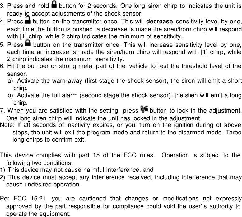 3. Press and hold   button for 2 seconds. One long  siren chirp to indicates the unit is ready to accept adjustments of the shock sensor. 4. Press   button on the transmitter once. This will decrease sensitivity level by one, each time the button is pushed, a decrease is made the siren/horn chirp will respond with [1] chirp, while 2 chirp indicates the minimum of sensitivity. 5. Press   button on the transmitter once. This will increase sensitivity level by one, each time an increase is made the siren/horn chirp will respond with [1] chirp, while 2 chirp indicates the maximum  sensitivity. 6. Hit the bumper or strong metal part of the  vehicle to test the threshold level of the sensor.  a). Activate the warn-away (first stage the shock sensor), the siren will emit a short chirp.  b). Activate the full alarm (second stage the shock sensor), the siren will emit a long chirp.  7. When you are satisfied with the setting, press   button  to lock in the adjustment. One long siren chirp will indicate the unit has locked in the adjustment. Note: If 20 seconds of inactivity expires, or you  turn on the ignition during of above steps, the unit will exit the program mode and return to the disarmed mode. Three long chirps to confirm exit.  This device complies with part 15 of the FCC rules.  Operation is subject to the following two conditions. 1) This device may not cause harmful interference, and 2) This device must accept any interference received, including interference that may cause undesired operation.  Per FCC 15.21, you are cautioned that changes or modifications not expressly approved by the part respons ible for compliance could void the user’s authority to operate the equipment.    