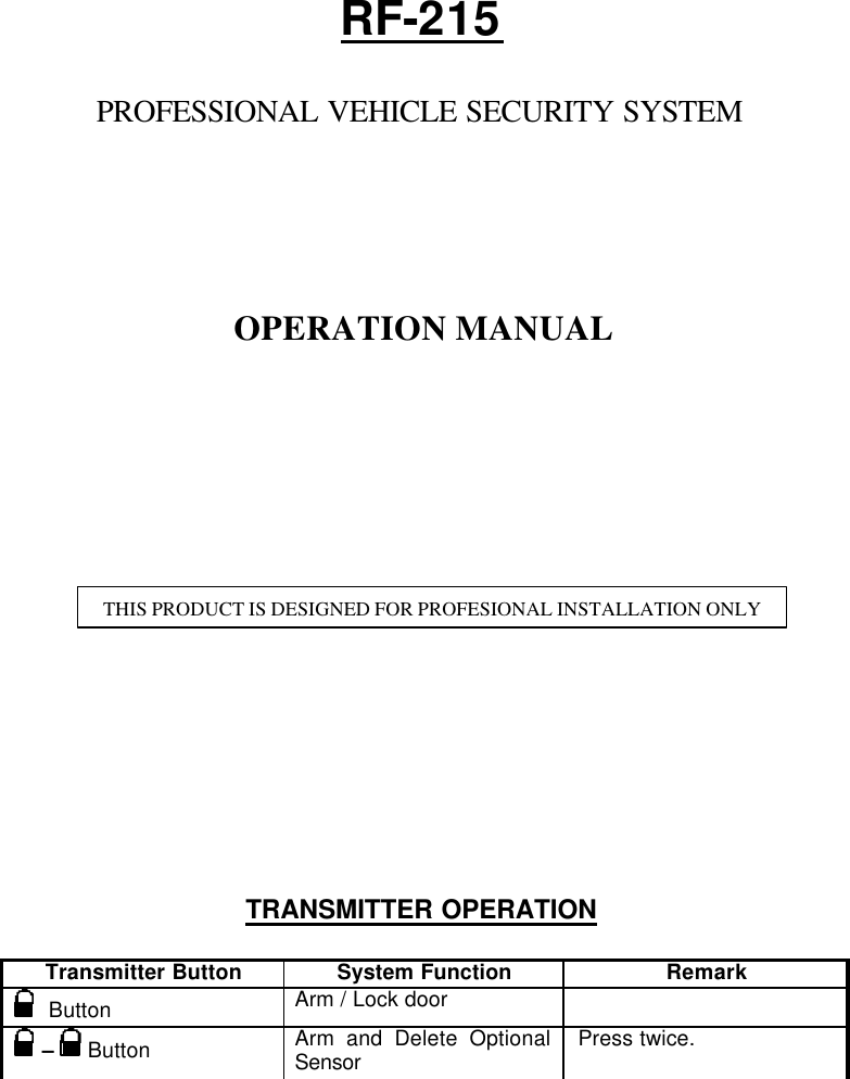   RF-215  PROFESSIONAL VEHICLE SECURITY SYSTEM       OPERATION MANUAL                  TRANSMITTER OPERATION  Transmitter Button System Function Remark   Button Arm / Lock door    –  Button  Arm and Delete Optional Sensor Press twice. THIS PRODUCT IS DESIGNED FOR PROFESIONAL INSTALLATION ONLY 