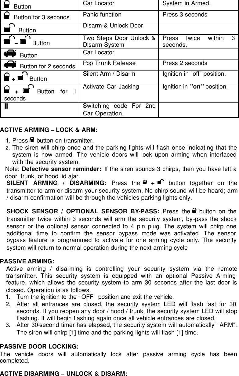   Button Car Locator  System in Armed.   Button for 3 seconds Panic function Press 3 seconds   Button Disarm &amp; Unlock Door   –   Button Two Steps Door Unlock &amp; Disarm System Press twice within 3 seconds.   Button Car Locator      Button for 2 seconds Pop Tr unk Release Press 2 seconds  +  Button Silent Arm / Disarm Ignition in &quot;off&quot; position.  + Button for 1 seconds  Activate Car-Jacking Ignition in  &quot;on&quot; position. II Switching code For 2nd Car Operation.   ACTIVE ARMING – LOCK &amp; ARM: 1. Press  button on transmitter. 2. The siren will chirp once and the parking lights will flash once indicating that the system is now armed. The vehicle doors will lock upon arming when interfaced with the security system. Note: Defective sensor reminder: If the siren sounds 3 chirps, then you have left a door, trunk, or hood lid ajar.  SILENT ARMING / DISARMING: Press the   +   button together on the transmitter to arm or disarm your security system, No chirp sound will be heard; arm / disarm confirmation will be through the vehicles parking lights only.  SHOCK SENSOR / OPTIONAL SENSOR BY-PASS:  Press  the    button on the transmitter twice within 3 seconds will arm the security system, by-pass the shock sensor or the optional sensor connected to 4 pin plug. The system will chirp one additional time to confirm the sensor bypass mode was activated. The sensor bypass feature is programmed to activate for one arming cycle only. The security system will return to normal operation during the next arming cycle  PASSIVE ARMING:  Active arming / disarming is controlling your security system via the remote transmitter. This security system is equipped with an optional Passive Arming feature, which allows the security system to arm 30 seconds after the last door is closed. Operation is as follows.  1. Turn the ignition to the “OFF” position and exit the vehicle.  2. After all entrances are closed, the security system LED will flash fast for 30 seconds. If you reopen any door / hood / trunk, the security system LED will stop flashing. It will begin flashing again once all vehicle entrances are closed. 3. After 30-second timer has elapsed, the security system will automatically “ARM”. The siren will chirp [1] time and the parking lights will flash [1] time.  PASSIVE DOOR LOCKING:  The vehicle doors will automatically lock after passive arming cycle has been completed.   ACTIVE DISARMING – UNLOCK &amp; DISARM: 