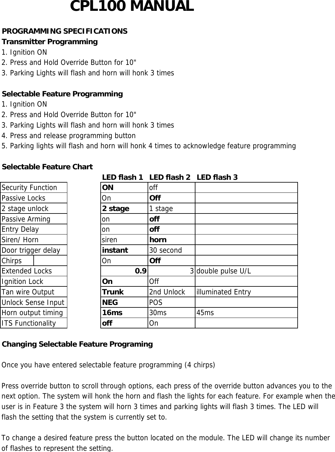 CPL100 MANUALPROGRAMMING SPECIFICATIONSTransmitter Programming1. Ignition ON2. Press and Hold Override Button for 10&quot;3. Parking Lights will flash and horn will honk 3 timesSelectable Feature Programming1. Ignition ON2. Press and Hold Override Button for 10&quot;3. Parking Lights will flash and horn will honk 3 times4. Press and release programming button5. Parking lights will flash and horn will honk 4 times to acknowledge feature programmingSelectable Feature Chart LED flash 1 LED flash 2 LED flash 3Security Function ON offPassive Locks On Off2 stage unlock 2 stage 1 stagePassive Arming on offEntry Delay on offSiren/ Horn siren hornDoor trigger delay instant 30 secondChirps On OffExtended Locks 0.9 3 double pulse U/LIgnition Lock On OffTan wire Output Trunk 2nd Unlock illuminated EntryUnlock Sense Input NEG POSHorn output timing 16ms 30ms 45msITS Functionality off  OnChanging Selectable Feature ProgramingOnce you have entered selectable feature programming (4 chirps)Press override button to scroll through options, each press of the override button advances you to thenext option. The system will honk the horn and flash the lights for each feature. For example when theuser is in Feature 3 the system will horn 3 times and parking lights will flash 3 times. The LED willflash the setting that the system is currently set to.To change a desired feature press the button located on the module. The LED will change its numberof flashes to represent the setting.This device complies with part 15 of the FCC rules.  Operation is subject to the following two conditions.1)•This device may not cause harmful interference, and2)•This device must accept any interference received, including interference that may cause undesired operation.Per FCC 15.21, you are cautioned that changes or modifications not expressly approved by the part responsible for compliance could void the user’s authority to operate the equipment.