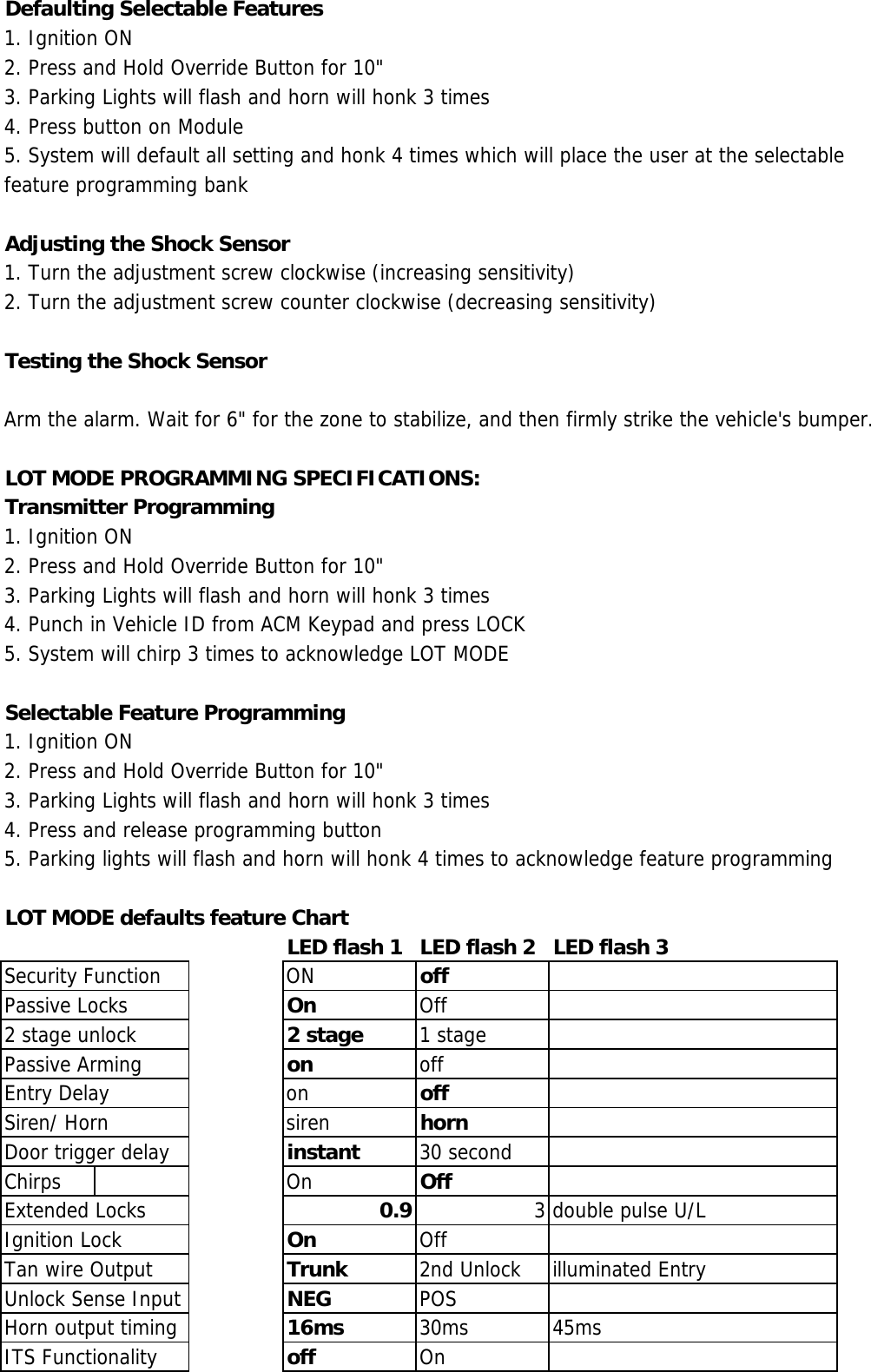 Defaulting Selectable Features1. Ignition ON2. Press and Hold Override Button for 10&quot;3. Parking Lights will flash and horn will honk 3 times4. Press button on Module5. System will default all setting and honk 4 times which will place the user at the selectablefeature programming bankAdjusting the Shock Sensor1. Turn the adjustment screw clockwise (increasing sensitivity)2. Turn the adjustment screw counter clockwise (decreasing sensitivity)Testing the Shock SensorArm the alarm. Wait for 6&quot; for the zone to stabilize, and then firmly strike the vehicle&apos;s bumper.LOT MODE PROGRAMMING SPECIFICATIONS:Transmitter Programming1. Ignition ON2. Press and Hold Override Button for 10&quot;3. Parking Lights will flash and horn will honk 3 times4. Punch in Vehicle ID from ACM Keypad and press LOCK5. System will chirp 3 times to acknowledge LOT MODESelectable Feature Programming1. Ignition ON2. Press and Hold Override Button for 10&quot;3. Parking Lights will flash and horn will honk 3 times4. Press and release programming button5. Parking lights will flash and horn will honk 4 times to acknowledge feature programmingLOT MODE defaults feature ChartLED flash 1 LED flash 2 LED flash 3Security Function ON offPassive Locks On Off2 stage unlock 2 stage 1 stagePassive Arming on offEntry Delay on offSiren/ Horn siren hornDoor trigger delay instant 30 secondChirps On OffExtended Locks 0.9 3 double pulse U/LIgnition Lock On OffTan wire Output Trunk 2nd Unlock illuminated EntryUnlock Sense Input NEG POSHorn output timing 16ms 30ms 45msITS Functionality off  On