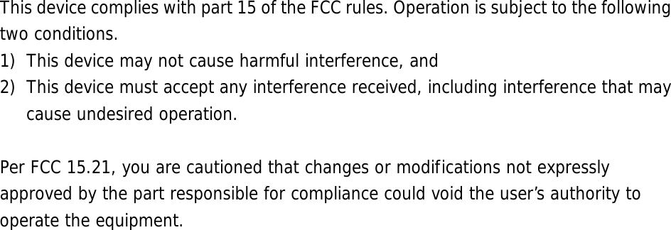      This device complies with part 15 of the FCC rules. Operation is subject to the following two conditions. 1) This device may not cause harmful interference, and 2) This device must accept any interference received, including interference that may cause undesired operation.  Per FCC 15.21, you are cautioned that changes or modifications not expressly approved by the part responsible for compliance could void the user’s authority to operate the equipment. 