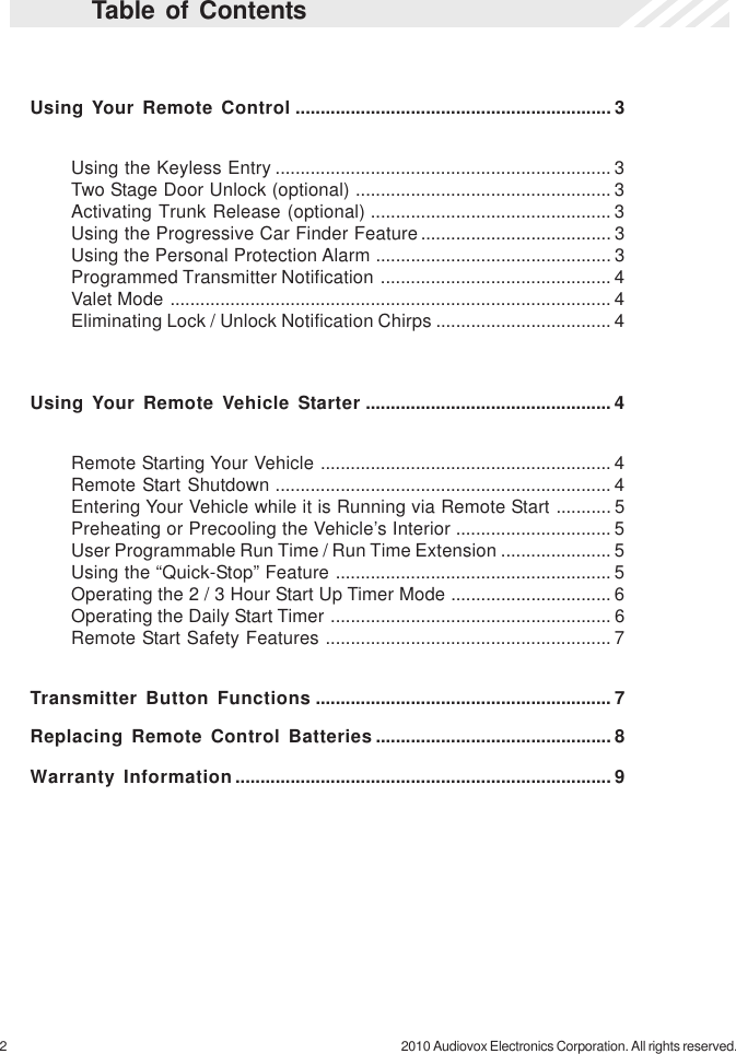 2 2010 Audiovox Electronics Corporation. All rights reserved.Table of ContentsUsing Your Remote Control ............................................................... 3Using the Keyless Entry ................................................................... 3Two Stage Door Unlock (optional) ................................................... 3Activating Trunk Release (optional) ................................................ 3Using the Progressive Car Finder Feature...................................... 3Using the Personal Protection Alarm ............................................... 3Programmed Transmitter Notification .............................................. 4Valet Mode ........................................................................................ 4Eliminating Lock / Unlock Notification Chirps ................................... 4Using Your Remote Vehicle Starter ................................................. 4Remote Starting Your Vehicle .......................................................... 4Remote Start Shutdown ................................................................... 4Entering Your Vehicle while it is Running via Remote Start ........... 5Preheating or Precooling the Vehicle’s Interior ............................... 5User Programmable Run Time / Run Time Extension ...................... 5Using the “Quick-Stop” Feature ....................................................... 5Operating the 2 / 3 Hour Start Up Timer Mode ................................ 6Operating the Daily Start Timer ........................................................ 6Remote Start Safety Features ......................................................... 7Transmitter Button Functions ........................................................... 7Replacing Remote Control Batteries ............................................... 8Warranty Information........................................................................... 9