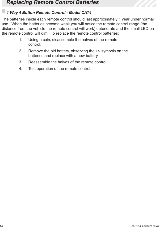 14 ca6154 Owners revA  Replacing Remote Control Batteries 1 Way 4 Button Remote Control - Model CAT4  The batteries inside each remote control should last approximately 1 year under normal use.  When the batteries become weak you will notice the remote control range (the distance from the vehicle the remote control will work) deteriorate and the small LED on the remote control will dim.  To replace the remote control batteries:    1.   Using a coin, disassemble the halves of the remote         control.    2.   Remove the old battery, observing the +/- symbols on the        batteries and replace with a new battery.    3.   Reassemble the halves of the remote control    4.   Test operation of the remote control.