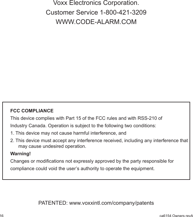 16 ca6154 Owners revAVoxx Electronics Corporation.Customer Service 1-800-421-3209WWW.CODE-ALARM.COMFCC COMPLIANCEThis device complies with Part 15 of the FCC rules and with RSS-210 of Industry Canada. Operation is subject to the following two conditions:1. This device may not cause harmful interference, and2. This device must accept any interference received, including any interference that may cause undesired operation.Warning!Changes or modications not expressly approved by the party responsible for compliance could void the user’s authority to operate the equipment.PATENTED: www.voxxintl.com/company/patents