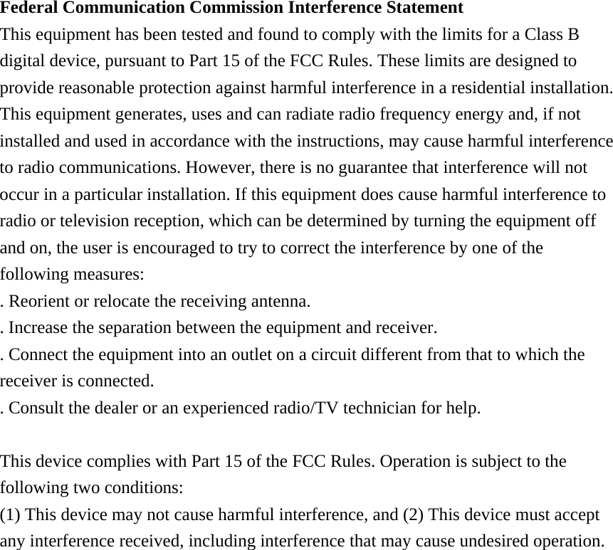Federal Communication Commission Interference Statement This equipment has been tested and found to comply with the limits for a Class B digital device, pursuant to Part 15 of the FCC Rules. These limits are designed to provide reasonable protection against harmful interference in a residential installation. This equipment generates, uses and can radiate radio frequency energy and, if not installed and used in accordance with the instructions, may cause harmful interference to radio communications. However, there is no guarantee that interference will not occur in a particular installation. If this equipment does cause harmful interference to radio or television reception, which can be determined by turning the equipment off and on, the user is encouraged to try to correct the interference by one of the following measures: . Reorient or relocate the receiving antenna. . Increase the separation between the equipment and receiver. . Connect the equipment into an outlet on a circuit different from that to which the receiver is connected. . Consult the dealer or an experienced radio/TV technician for help.  This device complies with Part 15 of the FCC Rules. Operation is subject to the following two conditions: (1) This device may not cause harmful interference, and (2) This device must accept any interference received, including interference that may cause undesired operation. 