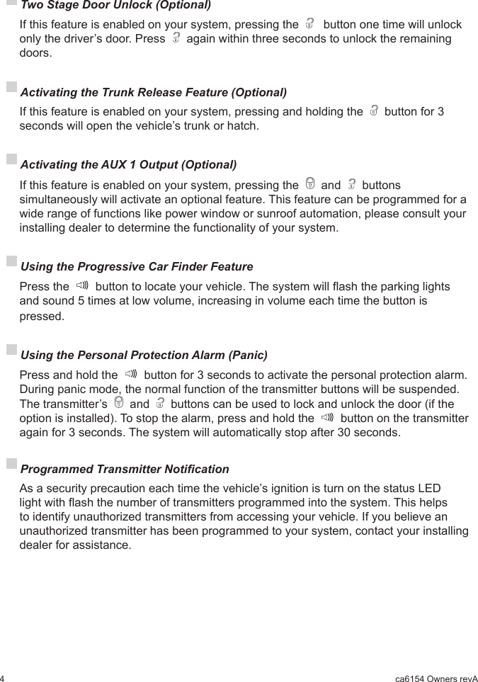 4ca6154 Owners revA Using the Progressive Car Finder Feature  Press the   button to locate your vehicle. The system will ash the parking lights and sound 5 times at low volume, increasing in volume each time the button is pressed. Using the Personal Protection Alarm (Panic)  Press and hold the   button for 3 seconds to activate the personal protection alarm. During panic mode, the normal function of the transmitter buttons will be suspended. The transmitter’s   and   buttons can be used to lock and unlock the door (if the option is installed). To stop the alarm, press and hold the   button on the transmitter again for 3 seconds. The system will automatically stop after 30 seconds. Two Stage Door Unlock (Optional)  If this feature is enabled on your system, pressing the    button one time will unlock only the driver’s door. Press   again within three seconds to unlock the remaining doors. Activating the Trunk Release Feature (Optional)  If this feature is enabled on your system, pressing and holding the   button for 3 seconds will open the vehicle’s trunk or hatch. Activating the AUX 1 Output (Optional)  If this feature is enabled on your system, pressing the   and   buttons simultaneously will activate an optional feature. This feature can be programmed for a wide range of functions like power window or sunroof automation, please consult your installing dealer to determine the functionality of your system. Programmed Transmitter Notication  As a security precaution each time the vehicle’s ignition is turn on the status LED light with ash the number of transmitters programmed into the system. This helps to identify unauthorized transmitters from accessing your vehicle. If you believe an unauthorized transmitter has been programmed to your system, contact your installing dealer for assistance.