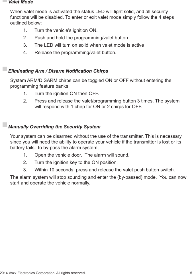 52014 Voxx Electronics Corporation. All rights reserved. Valet Mode  When valet mode is activated the status LED will light solid, and all security      functions will be disabled. To enter or exit valet mode simply follow the 4 steps    outlined below:    1.   Turn the vehicle’s ignition ON.    2.   Push and hold the programming/valet button.    3.   The LED will turn on solid when valet mode is active    4.   Release the programming/valet button. Eliminating Arm / Disarm Notication Chirps   System ARM/DISARM chirps can be toggled ON or OFF without entering the programming feature banks.    1.   Turn the ignition ON then OFF.    2.   Press and release the valet/programming button 3 times. The system      will respond with 1 chirp for ON or 2 chirps for OFF. Manually Overriding the Security System  Your system can be disarmed without the use of the transmitter. This is necessary, since you will need the ability to operate your vehicle if the transmitter is lost or its battery fails. To by-pass the alarm system;    1.    Open the vehicle door.  The alarm will sound.    2.    Turn the ignition key to the ON position.    3.    Within 10 seconds, press and release the valet push button switch.  The alarm system will stop sounding and enter the (by-passed) mode.  You can now start and operate the vehicle normally.