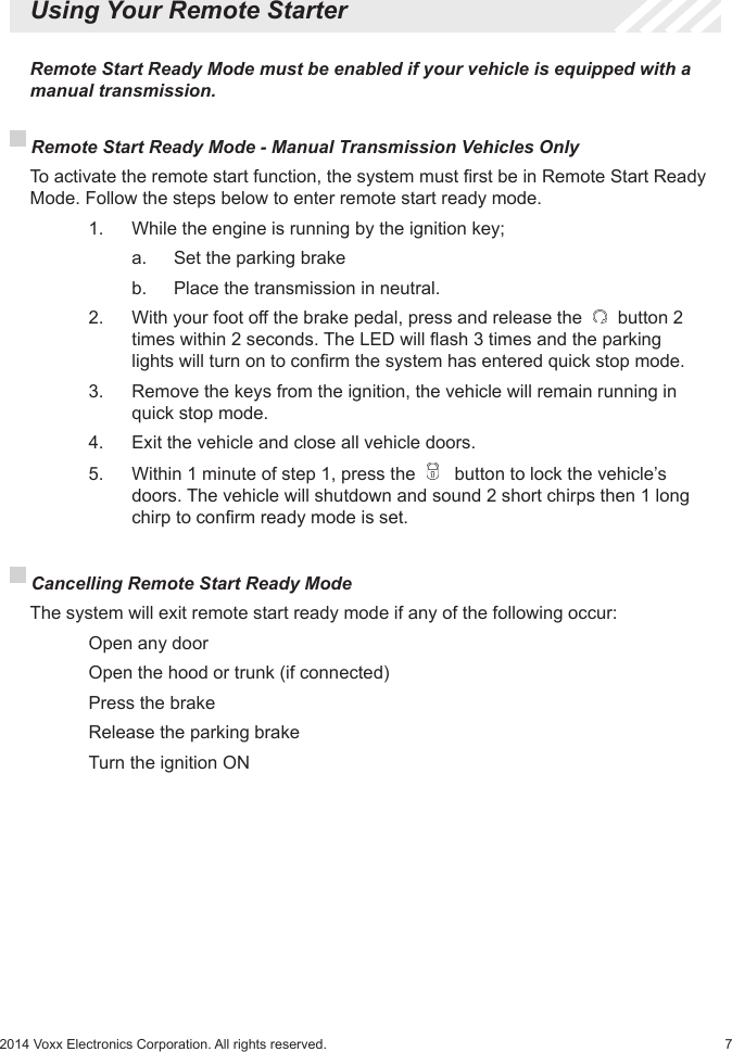 72014 Voxx Electronics Corporation. All rights reserved.  Using Your Remote Starter Remote Start Ready Mode - Manual Transmission Vehicles Only  To activate the remote start function, the system must rst be in Remote Start Ready Mode. Follow the steps below to enter remote start ready mode.    1.   While the engine is running by the ignition key;      a.   Set the parking brake      b.   Place the transmission in neutral.    2.    With your foot off the brake pedal, press and release the   button 2      times within 2 seconds. The LED will ash 3 times and the parking      lights will turn on to conrm the system has entered quick stop mode.    3.    Remove the keys from the ignition, the vehicle will remain running in      quick stop mode.     4.  Exit the vehicle and close all vehicle doors.     5.  Within 1 minute of step 1, press the    button to lock the vehicle’s      doors. The vehicle will shutdown and sound 2 short chirps then 1 long      chirp to conrm ready mode is set.  Remote Start Ready Mode must be enabled if your vehicle is equipped with a manual transmission. Cancelling Remote Start Ready Mode  The system will exit remote start ready mode if any of the following occur:    Open any door    Open the hood or trunk (if connected)    Press the brake    Release the parking brake    Turn the ignition ON