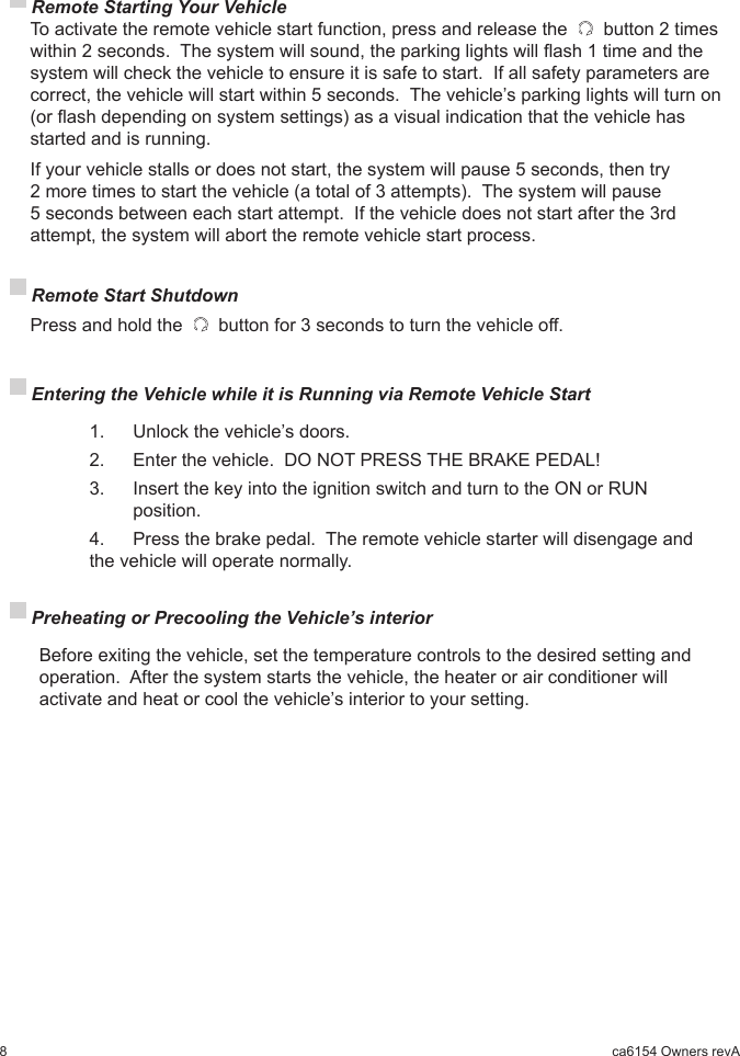 8ca6154 Owners revA Remote Starting Your Vehicle To activate the remote vehicle start function, press and release the   button 2 times within 2 seconds.  The system will sound, the parking lights will ash 1 time and the system will check the vehicle to ensure it is safe to start.  If all safety parameters are correct, the vehicle will start within 5 seconds.  The vehicle’s parking lights will turn on (or ash depending on system settings) as a visual indication that the vehicle has started and is running.   If your vehicle stalls or does not start, the system will pause 5 seconds, then try 2 more times to start the vehicle (a total of 3 attempts).  The system will pause 5 seconds between each start attempt.  If the vehicle does not start after the 3rd attempt, the system will abort the remote vehicle start process. Remote Start Shutdown  Press and hold the   button for 3 seconds to turn the vehicle off. Entering the Vehicle while it is Running via Remote Vehicle Start     1.    Unlock the vehicle’s doors.    2.   Enter the vehicle.  DO NOT PRESS THE BRAKE PEDAL!    3.   Insert the key into the ignition switch and turn to the ON or RUN         position.    4.    Press the brake pedal.  The remote vehicle starter will disengage and      the vehicle will operate normally. Preheating or Precooling the Vehicle’s interior   Before exiting the vehicle, set the temperature controls to the desired setting and operation.  After the system starts the vehicle, the heater or air conditioner will activate and heat or cool the vehicle’s interior to your setting.