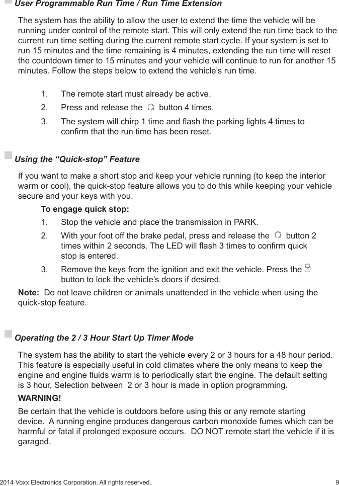 92014 Voxx Electronics Corporation. All rights reserved. Using the “Quick-stop” Feature   If you want to make a short stop and keep your vehicle running (to keep the interior warm or cool), the quick-stop feature allows you to do this while keeping your vehicle secure and your keys with you.   To engage quick stop:    1.    Stop the vehicle and place the transmission in PARK.    2.   With your foot off the brake pedal, press and release the   button 2      times within 2 seconds. The LED will ash 3 times to conrm quick      stop is entered.    3.    Remove the keys from the ignition and exit the vehicle. Press the        button to lock the vehicle’s doors if desired. Note:  Do not leave children or animals unattended in the vehicle when using the  quick-stop feature. User Programmable Run Time / Run Time Extension   The system has the ability to allow the user to extend the time the vehicle will be running under control of the remote start. This will only extend the run time back to the current run time setting during the current remote start cycle. If your system is set to run 15 minutes and the time remaining is 4 minutes, extending the run time will reset the countdown timer to 15 minutes and your vehicle will continue to run for another 15 minutes. Follow the steps below to extend the vehicle’s run time.    1.  The remote start must already be active.    2.   Press and release the   button 4 times.    3.   The system will chirp 1 time and ash the parking lights 4 times to        conrm that the run time has been reset. Operating the 2 / 3 Hour Start Up Timer Mode  The system has the ability to start the vehicle every 2 or 3 hours for a 48 hour period. This feature is especially useful in cold climates where the only means to keep the engine and engine uids warm is to periodically start the engine. The default setting is 3 hour, Selection between  2 or 3 hour is made in option programming. WARNING!  Be certain that the vehicle is outdoors before using this or any remote starting device.  A running engine produces dangerous carbon monoxide fumes which can be harmful or fatal if prolonged exposure occurs.  DO NOT remote start the vehicle if it is garaged.  