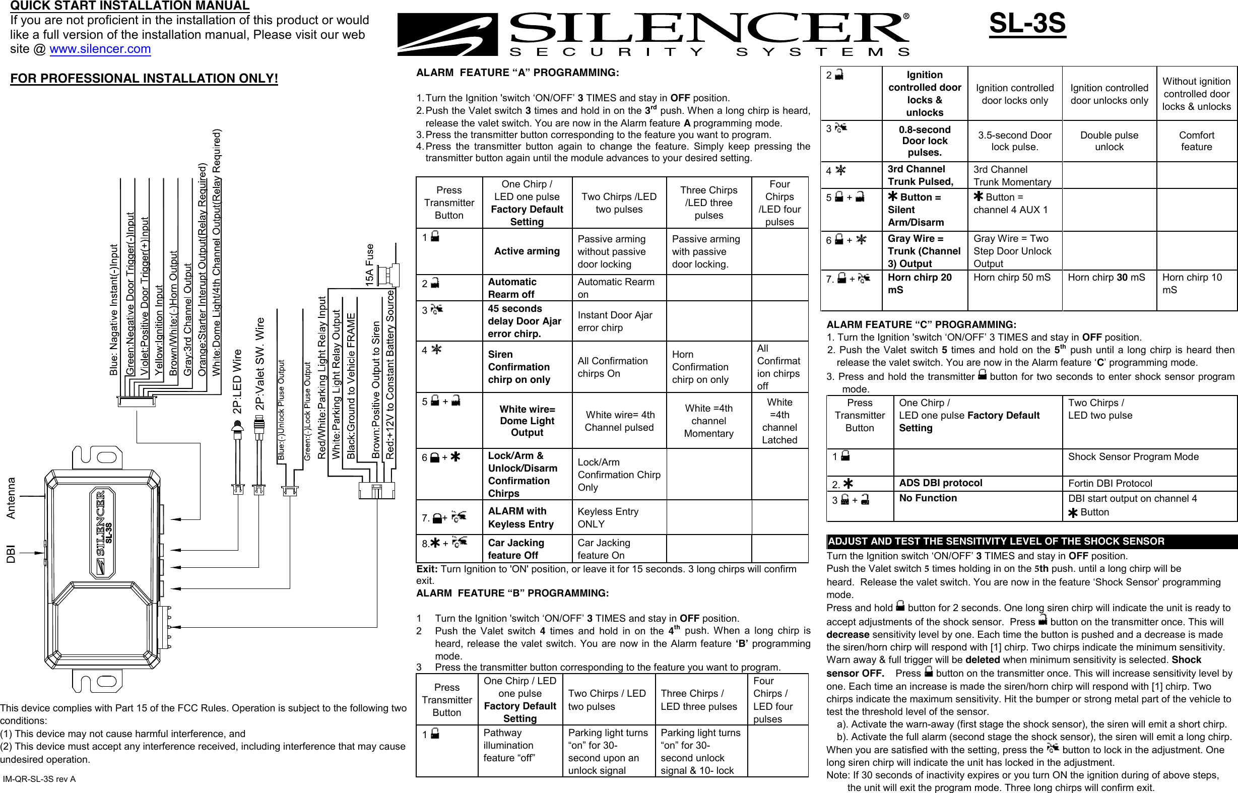 2  Ignition controlled door locks &amp; unlocks Ignition controlled door locks only Ignition controlled door unlocks only Without ignition controlled door locks &amp; unlocks 3  0.8-second Door lock pulses. 3.5-second Door lock pulse. Double pulse unlock Comfort feature 4  3rd Channel  Trunk Pulsed, 3rd Channel  Trunk Momentary 5   +   Button = Silent Arm/Disarm  Button = channel 4 AUX 1 6   +  Gray Wire = Trunk (Channel 3) OutputGray Wire = Two Step Door Unlock Output 7. +Horn chirp 20 mS Horn chirp 50 mS  Horn chirp 30 mS  Horn chirp 10 mS SL-3S QUICK START INSTALLATION MANUALIf you are not proficient in the installation of this product or would like a full version of the installation manual, Please visit our web site @ www.silencer.com FOR PROFESSIONAL INSTALLATION ONLY!  ALARM  FEATURE “A” PROGRAMMING: 1. Turn the Ignition &apos;switch ‘ON/OFF’ 3 TIMES and stay in OFF position.2. Push the Valet switch 3 times and hold in on the 3rdpush. When a long chirp is heard,release the valet switch. You are now in the Alarm feature A programming mode.3. Press the transmitter button corresponding to the feature you want to program.4. Press the  transmitter  button  again  to  change the  feature.  Simply  keep  pressing thetransmitter button again until the module advances to your desired setting.Press Transmitter Button One Chirp / LED one pulse Factory Default Setting Two Chirps /LED two pulses Three Chirps /LED three pulses Four Chirps /LED four pulses 1 Active arming Passive arming without passive door locking Passive arming with passive door locking. 2  Automatic Rearm off Automatic Rearm on 3  45 seconds delay Door Ajar error chirp. Instant Door Ajar error chirp 4  Siren Confirmation chirp on only All Confirmation chirps On Horn Confirmation chirp on only All Confirmation chirps off 5   +  White wire= Dome Light Output  White wire= 4th Channel pulsed White =4th channel Momentary White =4th channel Latched 6   +  Lock/Arm &amp; Unlock/Disarm Confirmation Chirps Lock/Arm Confirmation Chirp Only 7. + ALARM with Keyless Entry Keyless Entry ONLY 8. + Car Jacking feature Off Car Jacking feature On Exit: Turn Ignition to &apos;ON&apos; position, or leave it for 15 seconds. 3 long chirps will confirm exit. ALARM  FEATURE “B” PROGRAMMING:  1  Turn the Ignition &apos;switch ‘ON/OFF’ 3 TIMES and stay in OFF position.  2  Push  the  Valet  switch  4  times  and hold  in  on the 4thpush.  When  a  long  chirp  isheard, release the valet  switch. You are now in the Alarm feature  ʻBʼ programming mode. 3  Press the transmitter button corresponding to the feature you want to program. Press Transmitter Button One Chirp / LED one pulse Factory Default Setting Two Chirps / LED two pulsesThree Chirps / LED three pulses Four Chirps / LED four pulses 1  Pathway illumination feature “off” Parking light turns “on” for 30- second upon an unlock signal Parking light turns “on” for 30- second unlock signal &amp; 10- lock  ALARM FEATURE “C” PROGRAMMING: 1. Turn the Ignition &apos;switch ‘ON/OFF’ 3 TIMES and stay in OFF position.2. Push the  Valet switch  5 times and hold  on the 5thpush  until  a long chirp is  heard  thenrelease the valet switch. You are now in the Alarm feature ‘C’ programming mode.3. Press and hold the transmitter   button for two seconds to enter shock sensor programmode. Press Transmitter Button One Chirp /  LED one pulse Factory Default Setting Two Chirps / LED two pulse 1  Shock Sensor Program Mode 2. ADS DBI protocol  Fortin DBI Protocol 3   +  No Function DBI start output on channel 4 ADJUST AND TEST THE SENSITIVITY LEVEL OF THE SHOCK SENSORTurn the Ignition switch ‘ON/OFF’ 3 TIMES and stay in OFF position.  Push the Valet switch 5 times holding in on the 5th push. until a long chirp will be heard.  Release the valet switch. You are now in the feature ‘Shock Sensor’ programming mode. Press and hold   button for 2 seconds. One long siren chirp will indicate the unit is ready to accept adjustments of the shock sensor.  Press  button on the transmitter once. This will decrease sensitivity level by one. Each time the button is pushed and a decrease is made the siren/horn chirp will respond with [1] chirp. Two chirps indicate the minimum sensitivity. Warn away &amp; full trigger will be deleted when minimum sensitivity is selected. Shock sensor OFF.    Press  button on the transmitter once. This will increase sensitivity level by one. Each time an increase is made the siren/horn chirp will respond with [1] chirp. Two chirps indicate the maximum sensitivity. Hit the bumper or strong metal part of the vehicle to test the threshold level of the sensor.  a). Activate the warn-away (first stage the shock sensor), the siren will emit a short chirp. b). Activate the full alarm (second stage the shock sensor), the siren will emit a long chirp. When you are satisfied with the setting, press the  button to lock in the adjustment. One long siren chirp will indicate the unit has locked in the adjustment. Note: If 30 seconds of inactivity expires or you turn ON the ignition during of above steps, the unit will exit the program mode. Three long chirps will confirm exit. ButtonIM-QR-SL-3S rev AThis device complies with Part 15 of the FCC Rules. Operation is subject to the following two conditions:(1) This device may not cause harmful interference, and (2) This device must accept any interference received, including interference that may cause undesired operation.