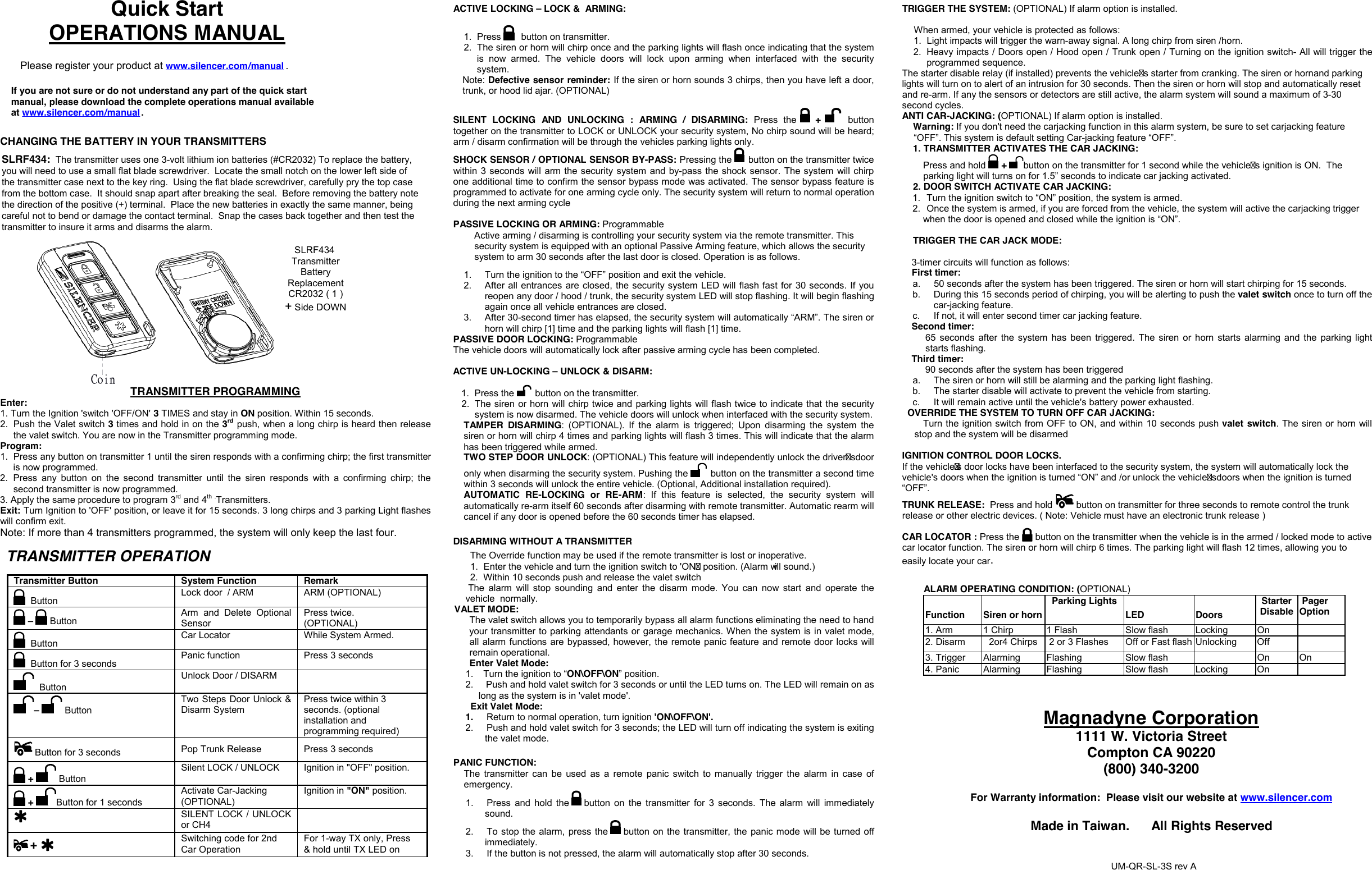 Quick StartOPERATIONS MANUAL Please register your product at www.silencer.com/manual .CHANGING THE BATTERY IN YOUR TRANSMITTERSTRANSMITTER OPERATION Transmitter ButtonSystem FunctionRemark Button  Lock door  / ARM  ARM (OPTIONAL) –Button Arm  and  Delete  Optional Sensor Press twice. (OPTIONAL)  Button  Car Locator  While System Armed.  Button for 3 seconds  Panic function  Press 3 seconds  Button Unlock Door / DISARM –ButtonTwo Steps Door Unlock &amp; Disarm System Press twice within 3 seconds. (optional installation and programming required)  Button for 3 seconds  Pop Trunk Release  Press 3 seconds + Button Silent LOCK / UNLOCK  Ignition in &quot;OFF&quot; position. +Button for 1 seconds Activate Car-Jacking (OPTIONAL) Ignition in &quot;ON&quot; position. SILENT LOCK / UNLOCK Switching code for 2ndCar Operationor CH4 ACTIVE LOCKING –LOCK &amp;  ARMING:1. Press button on transmitter.2. The siren or horn will chirp once and the parking lights will flash once indicating that the systemis  now  armed.  The  vehicle  doors  will  lock  upon  arming  when  interfaced  with  the  securitysystem.Note: Defective sensor reminder: If the siren or horn sounds 3 chirps, then you have left a door, trunk, or hood lid ajar. (OPTIONAL) SILENT  LOCKING  AND UNLOCKING  :  ARMING  /  DISARMING:  Press  the  + button together on the transmitter to LOCK or UNLOCK your security system, No chirp sound will be heard; arm / disarm confirmation will be through the vehicles parking lights only. SHOCK SENSOR / OPTIONAL SENSOR BY-PASS: Pressing the   button on the transmitter twice within 3  seconds will arm the security system and by-pass the shock sensor. The system will chirp one additional time to confirm the sensor bypass mode was activated. The sensor bypass feature is programmed to activate for one arming cycle only. The security system will return to normal operation during the next arming cycle PASSIVE LOCKING OR ARMING: ProgrammableActive arming / disarming is controlling your security system via the remote transmitter. This security system is equipped with an optional Passive Arming feature, which allows the security system to arm 30 seconds after the last door is closed. Operation is as follows.  1. Turn the ignition to the “OFF” position and exit the vehicle.2. After all entrances are closed, the security system LED will flash fast for 30 seconds. If youreopen any door / hood / trunk, the security system LED will stop flashing. It will begin flashingagain once all vehicle entrances are closed.3. After 30-second timer has elapsed, the security system will automatically “ARM”. The siren orhorn will chirp [1] time and the parking lights will flash [1] time.PASSIVE DOOR LOCKING: Programmable The vehicle doors will automatically lock after passive arming cycle has been completed.ACTIVE UN-LOCKING – UNLOCK &amp; DISARM:1. Press the  button on the transmitter.2. The siren or horn  will chirp twice and parking lights will flash twice to indicate that the securitysystem is now disarmed. The vehicle doors will unlock when interfaced with the security system.TAMPER  DISARMING:  (OPTIONAL).  If  the  alarm  is  triggered;  Upon  disarming  the  system  the siren or horn will chirp 4 times and parking lights will flash 3 times. This will indicate that the alarm has been triggered while armed. TWO STEP DOOR UNLOCK: (OPTIONAL) This feature will independently unlock the drivers door only when disarming the security system. Pushing the  button on the transmitter a second time within 3 seconds will unlock the entire vehicle. (Optional, Additional installation required). AUTOMATIC  RE-LOCKING  or  RE-ARM:  If  this  feature  is  selected,  the  security  system  will automatically re-arm itself 60 seconds after disarming with remote transmitter. Automatic rearm will cancel if any door is opened before the 60 seconds timer has elapsed. DISARMING WITHOUT A TRANSMITTER The Override function may be used if the remote transmitter is lost or inoperative. 1. Enter the vehicle and turn the ignition switch to &apos;ON position. (Alarm will sound.)2. Within 10 seconds push and release the valet switch The  alarm  will  stop  sounding  and  enter  the  disarm  mode.  You  can now  start  and  operate  the vehicle  normally. VALET MODE: The valet switch allows you to temporarily bypass all alarm functions eliminating the need to hand your transmitter to parking attendants or garage mechanics. When the system is in valet mode, all alarm functions are bypassed, however, the remote panic feature and remote door locks will remain operational.  Enter Valet Mode: 1. Turn the ignition to “ON\OFF\ON” position.2. Push and hold valet switch for 3 seconds or until the LED turns on. The LED will remain on aslong as the system is in &apos;valet mode&apos;.  Exit Valet Mode: 1. Return to normal operation, turn ignition &apos;ON\OFF\ON&apos;.2. Push and hold valet switch for 3 seconds; the LED will turn off indicating the system is exitingthe valet mode.PANIC FUNCTION: The  transmitter can be  used  as  a  remote  panic  switch  to  manually  trigger  the  alarm  in  case  of emergency.  1. Press  and  hold  the  button  on  the  transmitter  for  3  seconds.  The alarm  will  immediatelysound.2. To stop the alarm, press the   button on the transmitter, the  panic mode will be turned offimmediately.3. If the button is not pressed, the alarm will automatically stop after 30 seconds.If you are not sure or do not understand any part of the quick start manual, please download the complete operations manual available at www.silencer.com/manual .    TRIGGER THE SYSTEM: (OPTIONAL) If alarm option is installed. When armed, your vehicle is protected as follows: 1. Light impacts will trigger the warn-away signal. A long chirp from siren /horn.2. Heavy impacts / Doors open / Hood open / Trunk open / Turning on the ignition switch- All will trigger theprogrammed sequence.The starter disable relay (if installed) prevents the vehicles starter from cranking. The siren or horn and parking lights will turn on to alert of an intrusion for 30 seconds. Then the siren or horn will stop and automatically reset and re-arm. If any the sensors or detectors are still active, the alarm system will sound a maximum of 3-30second cycles. ANTI CAR-JACKING: (OPTIONAL) If alarm option is installed.Warning: If you don&apos;t need the carjacking function in this alarm system, be sure to set carjacking feature “OFF”. This system is default setting Car-jacking feature “OFF”. 1. TRANSMITTER ACTIVATES THE CAR JACKING:Press and hold +  button on the transmitter for 1 second while the vehicles ignition is ON.  Theparking light will turns on for 1.5” seconds to indicate car jacking activated.2. DOOR SWITCH ACTIVATE CAR JACKING:1. Turn the ignition switch to “ON” position, the system is armed.2. Once the system is armed, if you are forced from the vehicle, the system will active the carjacking triggerwhen the door is opened and closed while the ignition is “ON”. TRIGGER THE CAR JACK MODE: 3-timer circuits will function as follows: First timer: a. 50 seconds after the system has been triggered. The siren or horn will start chirping for 15 seconds.b. During this 15 seconds period of chirping, you will be alerting to push the valet switch once to turn off thecar-jacking feature.c. If not, it will enter second timer car jacking feature.Second timer: 65  seconds  after  the  system  has  been  triggered. The  siren  or  horn  starts  alarming and the parking  light starts flashing. Third timer: 90 seconds after the system has been triggered a. The siren or horn will still be alarming and the parking light flashing.b. The starter disable will activate to prevent the vehicle from starting.c. It will remain active until the vehicle&apos;s battery power exhausted.OVERRIDE THE SYSTEM TO TURN OFF CAR JACKING: Turn the ignition switch from OFF to ON, and within 10 seconds push valet  switch. The siren or horn will stop and the system will be disarmed IGNITION CONTROL DOOR LOCKS. If the vehicles door locks have been interfaced to the security system, the system will automatically lock the vehicle&apos;s doors when the ignition is turned “ON” and /or unlock the vehicles doors when the ignition is turned “OFF”. TRUNK RELEASE:  Press and hold   button on transmitter for three seconds to remote control the trunk release or other electric devices. ( Note: Vehicle must have an electronic trunk release )CAR LOCATOR : Press the  button on the transmitter when the vehicle is in the armed / locked mode to active car locator function. The siren or horn will chirp 6 times. The parking light will flash 12 times, allowing you to easily locate your car. ALARM OPERATING CONDITION: (OPTIONAL) Function  Siren or hornParking LightsLED  Doors Starter DisablePagerOption 1. Arm 1 Chirp  1 Flash  Slow flash  Locking  On 2. Disarm 2or4 Chirps   2 or 3 Flashes  Off or Fast flash Unlocking  Off 3. Trigger Alarming Flashing  Slow flash  On  On 4. Panic Alarming  Flashing  Slow flash  Locking  On TRANSMITTER PROGRAMMINGEnter: 1. Turn the Ignition &apos;switch &apos;OFF/ON&apos; 3 TIMES and stay in ON position. Within 15 seconds.2. Push the Valet switch 3 times and hold in on the 3rdpush, when a long chirp is heard then releasethe valet switch. You are now in the Transmitter programming mode.Program: 1. Press any button on transmitter 1 until the siren responds with a confirming chirp; the first transmitteris now programmed.2. Press  any  button on  the  second  transmitter  until  the  siren  responds  with  a  confirming  chirp;  thesecond transmitter is now programmed.3. Apply the same procedure to program 3rd and 4th .Transmitters.Exit: Turn Ignition to &apos;OFF&apos; position, or leave it for 15 seconds. 3 long chirps and 3 parking Light flashes will confirm exit. Note: If more than 4 transmitters programmed, the system will only keep the last four. Magnadyne Corporation 1111 W. Victoria Street Compton CA 90220 (800) 340-3200For Warranty information:  Please visit our website at www.silencer.comMade in Taiwan.      All Rights Reserved  UM-QR-SL-3S rev ASLRF434:  The transmitter uses one 3-volt lithium ion batteries (#CR2032) To replace the battery,you will need to use a small flat blade screwdriver.  Locate the small notch on the lower left side of the transmitter case next to the key ring.  Using the flat blade screwdriver, carefully pry the top case from the bottom case.  It should snap apart after breaking the seal.  Before removing the battery note the direction of the positive (+) terminal.  Place the new batteries in exactly the same manner, being careful not to bend or damage the contact terminal.  Snap the cases back together and then test the transmitter to insure it arms and disarms the alarm.  SLRF434Transmitter Battery Replacement CR2032 ( 1 )  + Side DOWN+For 1-way TX only, Press &amp; hold until TX LED on 