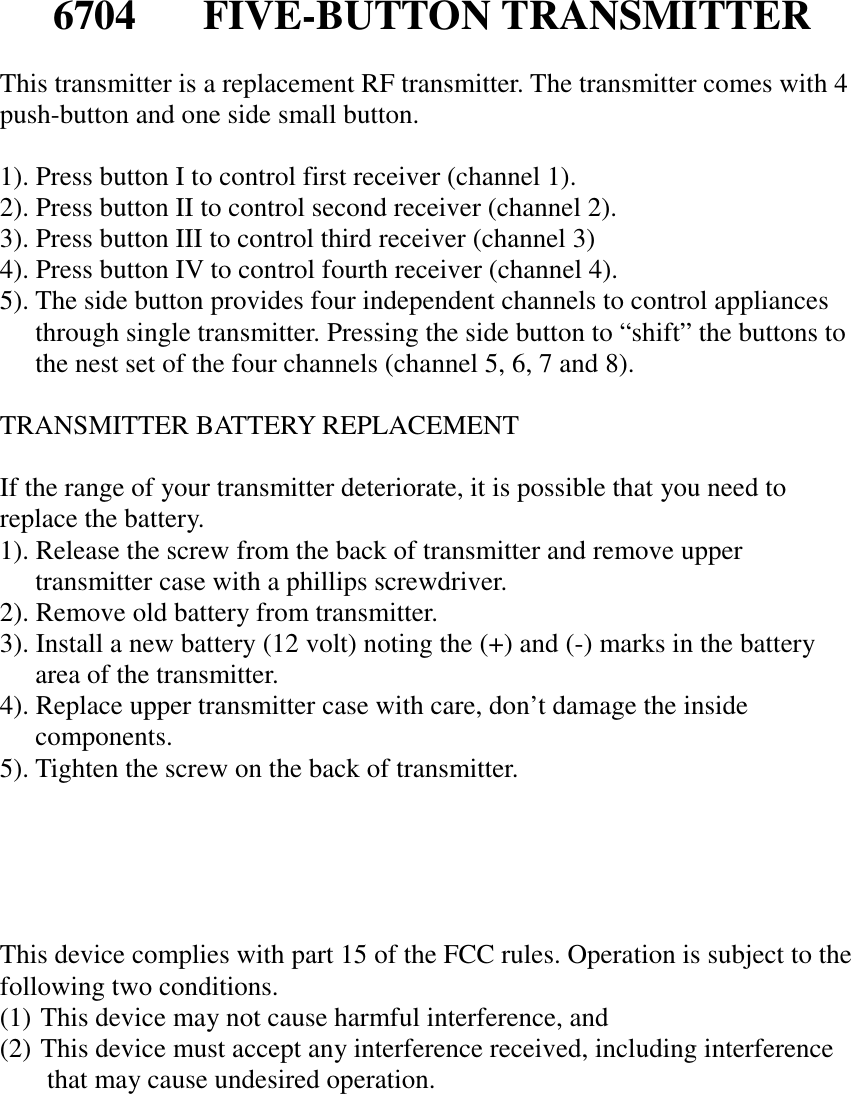 6704 FIVE-BUTTON TRANSMITTERThis transmitter is a replacement RF transmitter. The transmitter comes with 4push-button and one side small button.1). Press button I to control first receiver (channel 1).2). Press button II to control second receiver (channel 2).3). Press button III to control third receiver (channel 3)4). Press button IV to control fourth receiver (channel 4).5). The side button provides four independent channels to control appliancesthrough single transmitter. Pressing the side button to “shift” the buttons tothe nest set of the four channels (channel 5, 6, 7 and 8).TRANSMITTER BATTERY REPLACEMENTIf the range of your transmitter deteriorate, it is possible that you need toreplace the battery.1). Release the screw from the back of transmitter and remove uppertransmitter case with a phillips screwdriver.2). Remove old battery from transmitter.3). Install a new battery (12 volt) noting the (+) and (-) marks in the batteryarea of the transmitter.4). Replace upper transmitter case with care, don’t damage the insidecomponents.5). Tighten the screw on the back of transmitter.This device complies with part 15 of the FCC rules. Operation is subject to thefollowing two conditions.(1)  This device may not cause harmful interference, and(2)  This device must accept any interference received, including interferencethat may cause undesired operation.