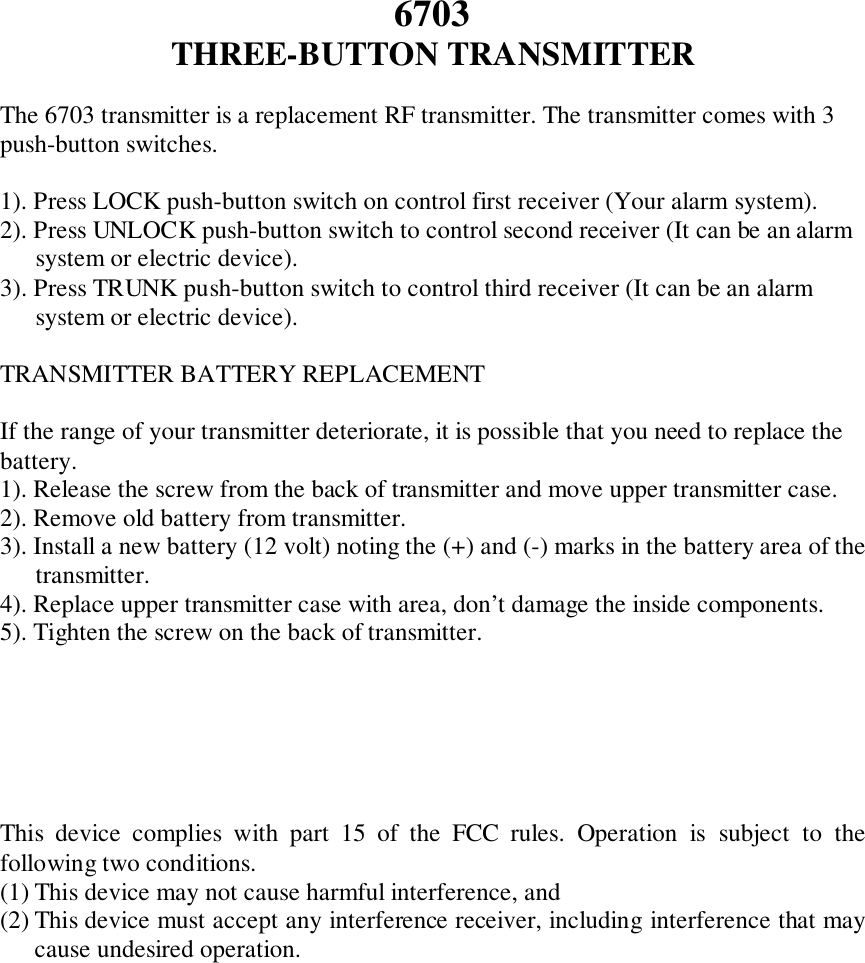 6703THREE-BUTTON TRANSMITTERThe 6703 transmitter is a replacement RF transmitter. The transmitter comes with 3push-button switches.1). Press LOCK push-button switch on control first receiver (Your alarm system).2). Press UNLOCK push-button switch to control second receiver (It can be an alarmsystem or electric device).3). Press TRUNK push-button switch to control third receiver (It can be an alarmsystem or electric device).TRANSMITTER BATTERY REPLACEMENTIf the range of your transmitter deteriorate, it is possible that you need to replace thebattery.1). Release the screw from the back of transmitter and move upper transmitter case.2). Remove old battery from transmitter.3). Install a new battery (12 volt) noting the (+) and (-) marks in the battery area of thetransmitter.4). Replace upper transmitter case with area, don’t damage the inside components.5). Tighten the screw on the back of transmitter.This device complies with part 15 of the FCC rules. Operation is subject to thefollowing two conditions.(1) This device may not cause harmful interference, and(2) This device must accept any interference receiver, including interference that maycause undesired operation.
