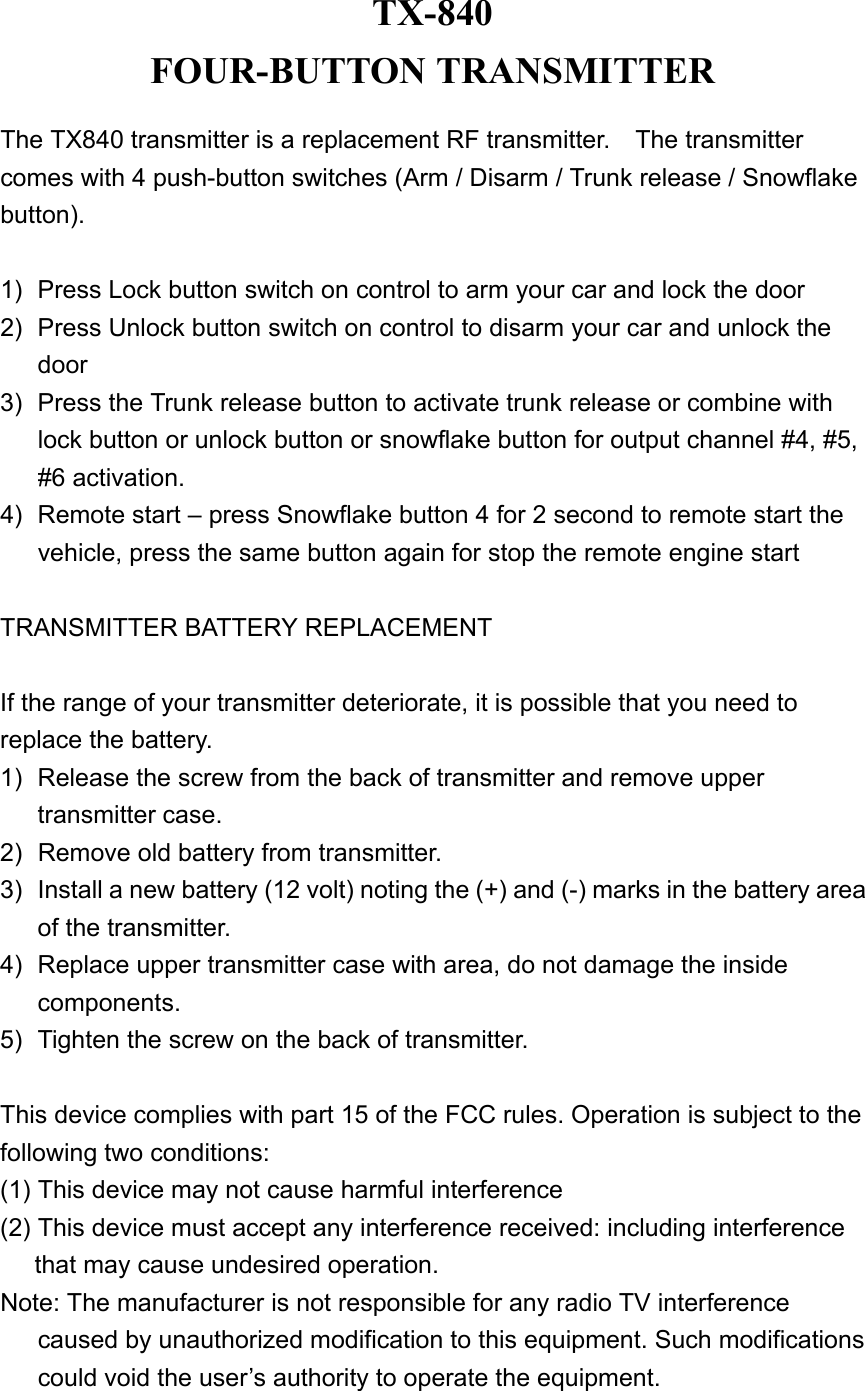 TX-840 FOUR-BUTTON TRANSMITTER  The TX840 transmitter is a replacement RF transmitter.    The transmitter comes with 4 push-button switches (Arm / Disarm / Trunk release / Snowflake button).  1)  Press Lock button switch on control to arm your car and lock the door   2)  Press Unlock button switch on control to disarm your car and unlock the door  3)  Press the Trunk release button to activate trunk release or combine with lock button or unlock button or snowflake button for output channel #4, #5, #6 activation.   4)  Remote start – press Snowflake button 4 for 2 second to remote start the vehicle, press the same button again for stop the remote engine start  TRANSMITTER BATTERY REPLACEMENT  If the range of your transmitter deteriorate, it is possible that you need to replace the battery. 1)  Release the screw from the back of transmitter and remove upper transmitter case. 2)  Remove old battery from transmitter. 3)  Install a new battery (12 volt) noting the (+) and (-) marks in the battery area of the transmitter. 4)  Replace upper transmitter case with area, do not damage the inside components. 5)  Tighten the screw on the back of transmitter.  This device complies with part 15 of the FCC rules. Operation is subject to the following two conditions: (1) This device may not cause harmful interference   (2) This device must accept any interference received: including interference that may cause undesired operation. Note: The manufacturer is not responsible for any radio TV interference caused by unauthorized modification to this equipment. Such modifications could void the user’s authority to operate the equipment. 