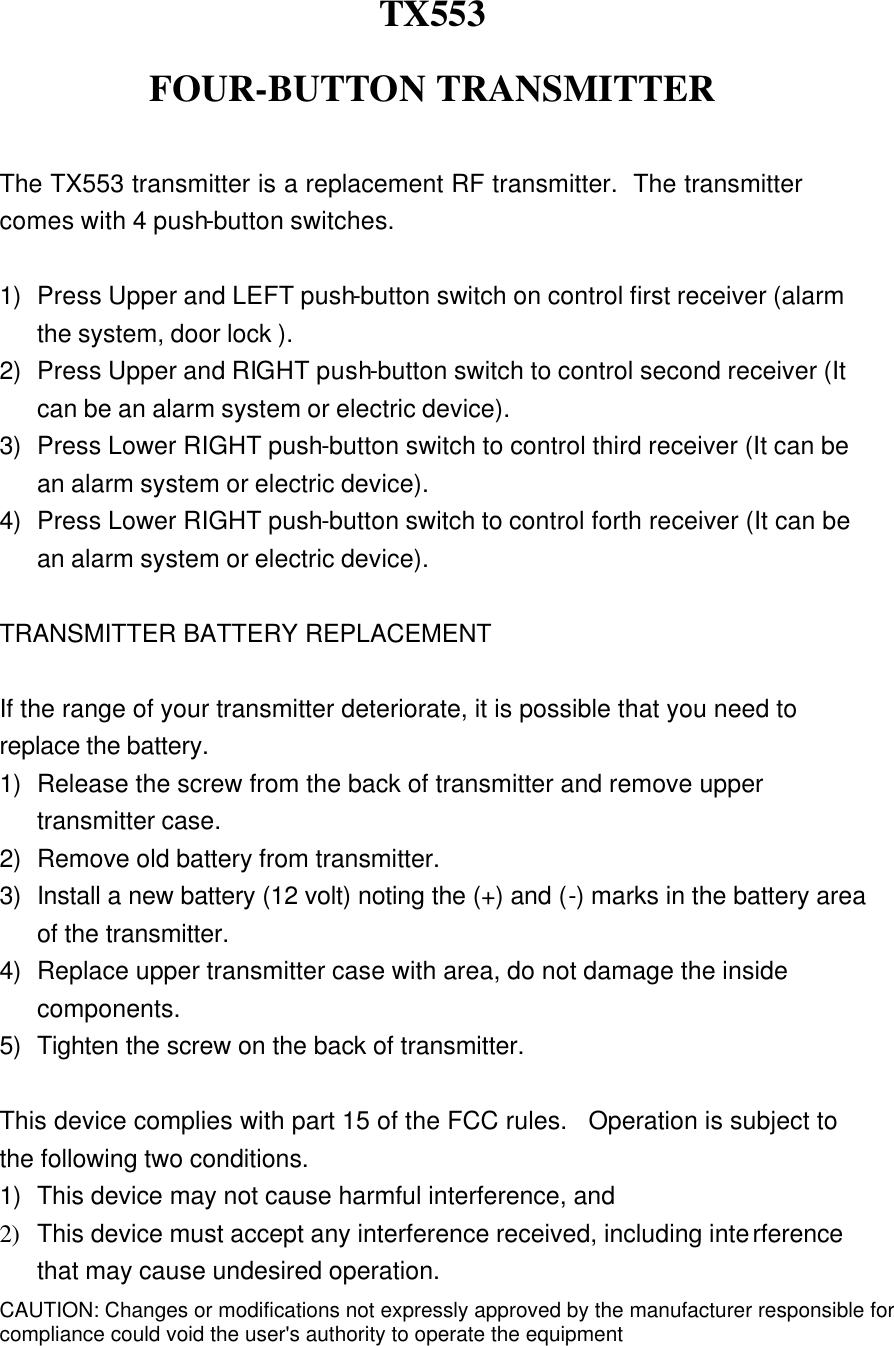  TX553 FOUR-BUTTON TRANSMITTER  The TX553 transmitter is a replacement RF transmitter.  The transmitter comes with 4 push-button switches.  1) Press Upper and LEFT push-button switch on control first receiver (alarm the system, door lock ). 2) Press Upper and RIGHT push-button switch to control second receiver (It can be an alarm system or electric device). 3) Press Lower RIGHT push-button switch to control third receiver (It can be an alarm system or electric device).   4) Press Lower RIGHT push-button switch to control forth receiver (It can be an alarm system or electric device).  TRANSMITTER BATTERY REPLACEMENT  If the range of your transmitter deteriorate, it is possible that you need to replace the battery. 1) Release the screw from the back of transmitter and remove upper transmitter case. 2) Remove old battery from transmitter. 3) Install a new battery (12 volt) noting the (+) and (-) marks in the battery area of the transmitter. 4) Replace upper transmitter case with area, do not damage the inside components. 5) Tighten the screw on the back of transmitter.  This device complies with part 15 of the FCC rules.  Operation is subject to the following two conditions. 1) This device may not cause harmful interference, and 2) This device must accept any interference received, including interference that may cause undesired operation. CAUTION: Changes or modifications not expressly approved by the manufacturer responsible forcompliance could void the user&apos;s authority to operate the equipment