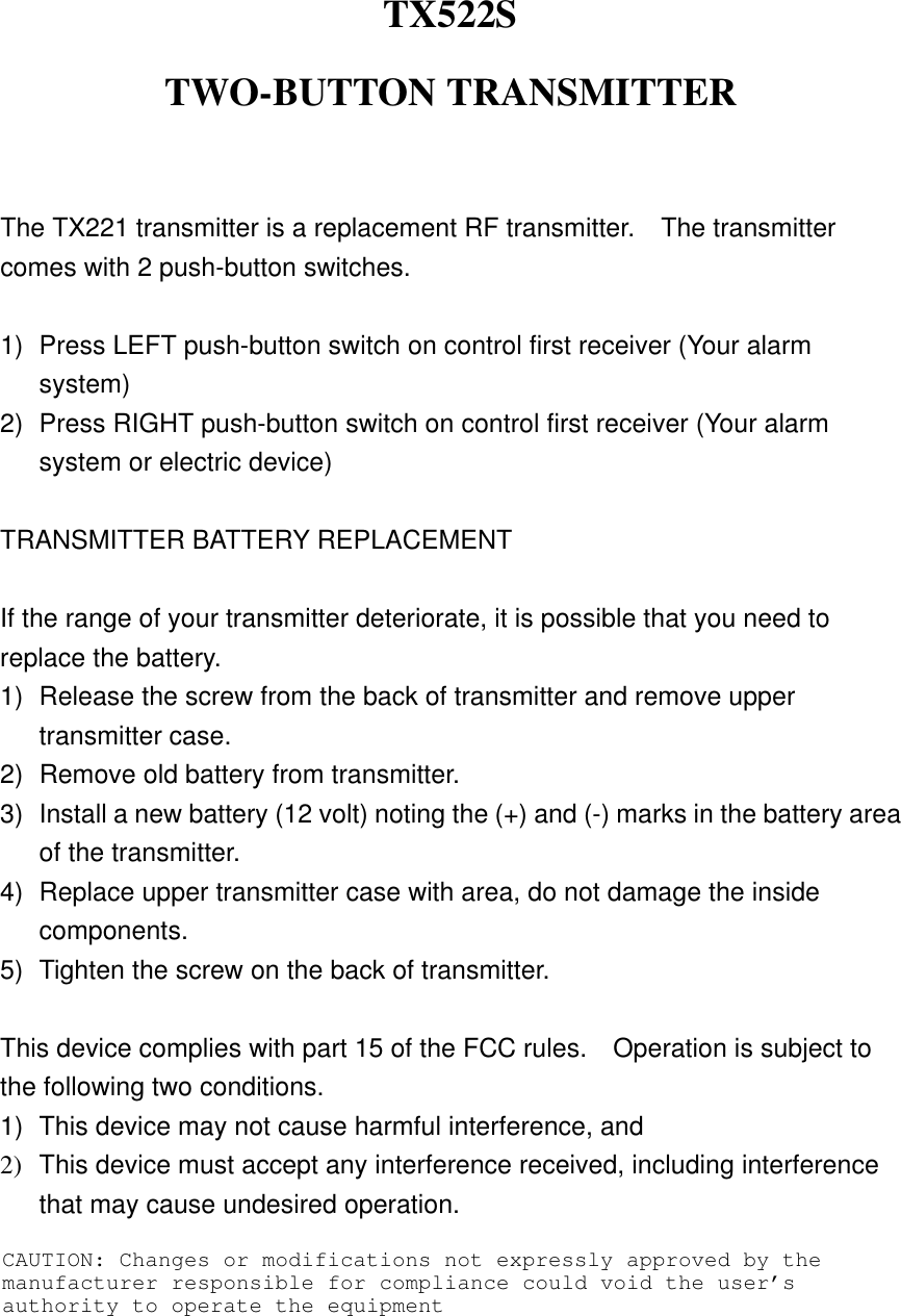 TX522S TWO-BUTTON TRANSMITTER   The TX221 transmitter is a replacement RF transmitter.    The transmitter comes with 2 push-button switches.  1)  Press LEFT push-button switch on control first receiver (Your alarm system) 2)  Press RIGHT push-button switch on control first receiver (Your alarm system or electric device)  TRANSMITTER BATTERY REPLACEMENT  If the range of your transmitter deteriorate, it is possible that you need to replace the battery. 1)  Release the screw from the back of transmitter and remove upper transmitter case. 2)  Remove old battery from transmitter. 3)  Install a new battery (12 volt) noting the (+) and (-) marks in the battery area of the transmitter. 4)  Replace upper transmitter case with area, do not damage the inside components. 5)  Tighten the screw on the back of transmitter.  This device complies with part 15 of the FCC rules.    Operation is subject to the following two conditions. 1)  This device may not cause harmful interference, and 2)  This device must accept any interference received, including interference that may cause undesired operation. CAUTION: Changes or modifications not expressly approved by the manufacturer responsible for compliance could void the user’s authority to operate the equipment