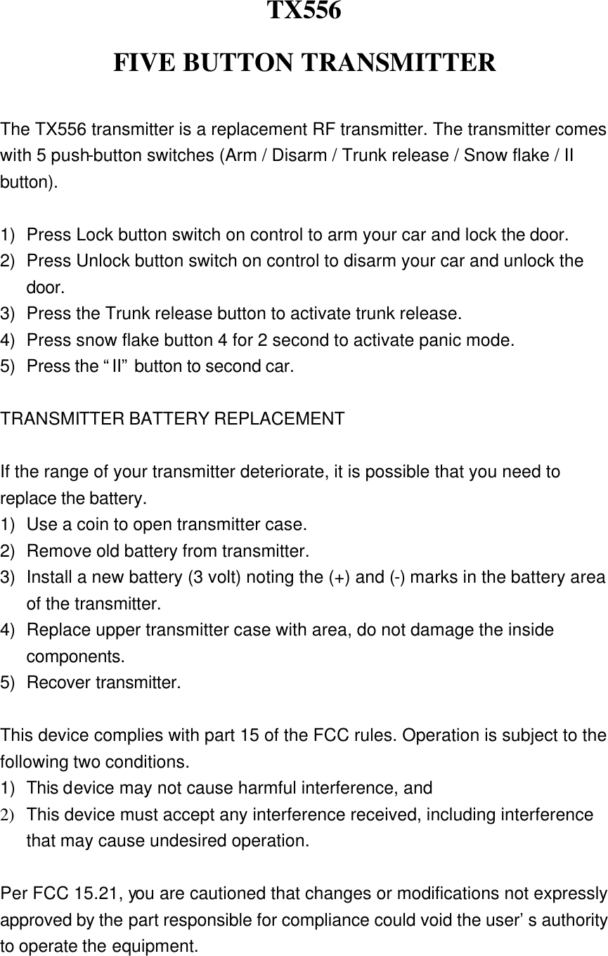 TX556 FIVE BUTTON TRANSMITTER  The TX556 transmitter is a replacement RF transmitter. The transmitter comes with 5 push-button switches (Arm / Disarm / Trunk release / Snow flake / II button).  1) Press Lock button switch on control to arm your car and lock the door.   2) Press Unlock button switch on control to disarm your car and unlock the door.   3) Press the Trunk release button to activate trunk release. 4) Press snow flake button 4 for 2 second to activate panic mode. 5) Press the “II” button to second car.    TRANSMITTER BATTERY REPLACEMENT  If the range of your transmitter deteriorate, it is possible that you need to replace the battery. 1) Use a coin to open transmitter case. 2) Remove old battery from transmitter. 3) Install a new battery (3 volt) noting the (+) and (-) marks in the battery area of the transmitter. 4) Replace upper transmitter case with area, do not damage the inside components. 5) Recover transmitter.  This device complies with part 15 of the FCC rules. Operation is subject to the following two conditions. 1) This device may not cause harmful interference, and 2) This device must accept any interference received, including interference that may cause undesired operation.  Per FCC 15.21, you are cautioned that changes or modifications not expressly approved by the part responsible for compliance could void the user’s authority to operate the equipment. 