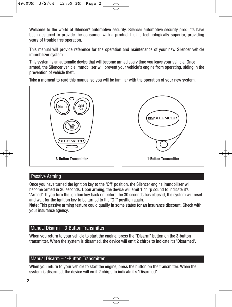 Welcome to the world of Silencer®automotive security. Silencer automotive security products havebeen designed to provide the consumer with a product that is technologically superior, providingyears of trouble free operation.This manual will provide reference for the operation and maintenance of your new Silencer vehicleimmobilizer system. This system is an automatic device that will become armed every time you leave your vehicle. Oncearmed, the Silencer vehicle immobilizer will prevent your vehicle&apos;s engine from operating, aiding in theprevention of vehicle theft. Take a moment to read this manual so you will be familiar with the operation of your new system.Passive ArmingOnce you have turned the ignition key to the &quot;Off&quot; position, the Silencer engine immobilizer willbecome armed in 30 seconds. Upon arming, the device will emit 1 chirp sound to indicate it’s&quot;Armed&quot;. If you turn the ignition key back on before the 30 seconds has elapsed, the system will resetand wait for the ignition key to be turned to the &quot;Off&quot; position again. Note: This passive arming feature could qualify in some states for an insurance discount. Check withyour insurance agency.When you return to your vehicle to start the engine, press the “Disarm” button on the 3-buttontransmitter. When the system is disarmed, the device will emit 2 chirps to indicate it’s &quot;Disarmed&quot;. Manual Disarm – 3-Button TransmitterManual Disarm – 1-Button TransmitterWhen you return to your vehicle to start the engine, press the button on the transmitter. When thesystem is disarmed, the device will emit 2 chirps to indicate it’s &quot;Disarmed&quot;. Disarm Valet OnValet Off3-Button Transmitter 1-Button Transmitter24900UM  3/2/04  12:59 PM  Page 2