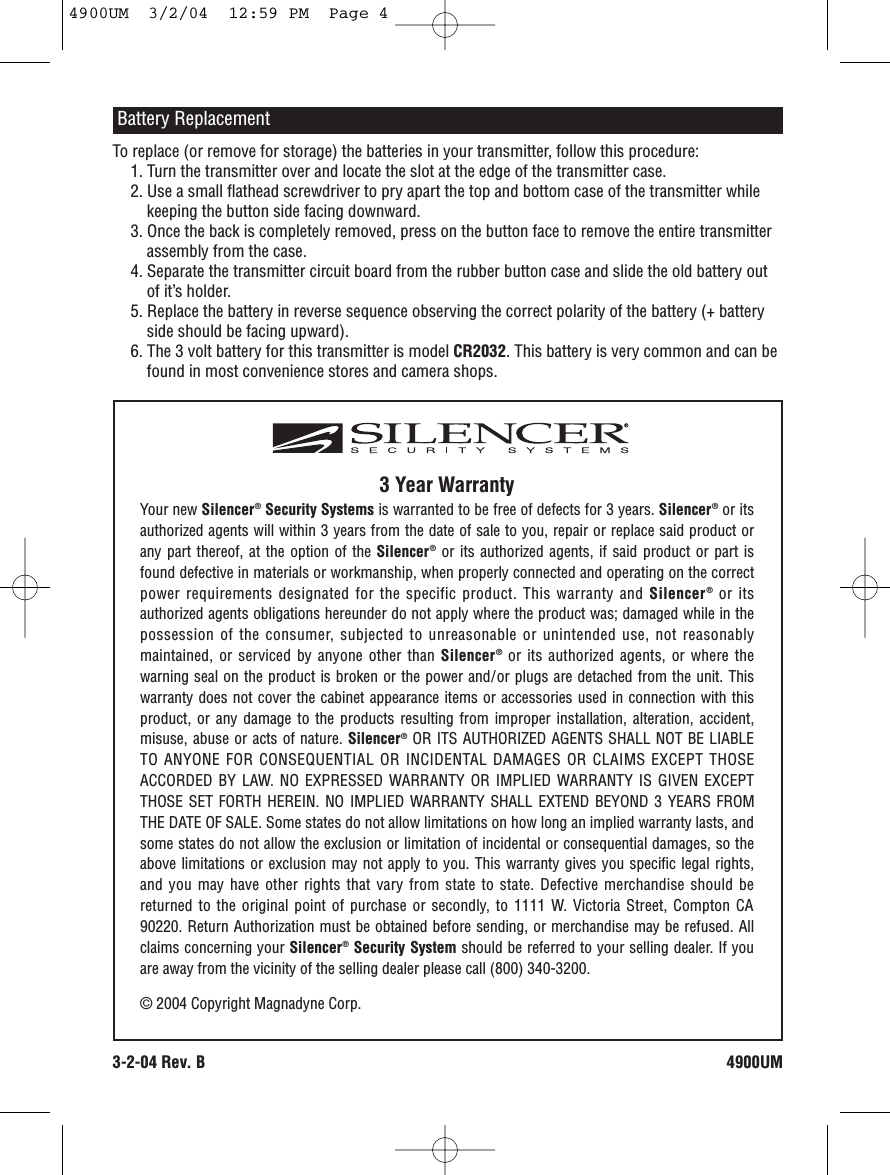 3 Year WarrantyYour new Silencer®Security Systems is warranted to be free of defects for 3 years. Silencer®or itsauthorized agents will within 3 years from the date of sale to you, repair or replace said product orany part thereof, at the option of the Silencer®or its authorized agents, if said product or part isfound defective in materials or workmanship, when properly connected and operating on the correctpower requirements designated for the specific product. This warranty and Silencer®or itsauthorized agents obligations hereunder do not apply where the product was; damaged while in thepossession of the consumer, subjected to unreasonable or unintended use, not reasonablymaintained, or serviced by anyone other than Silencer®or its authorized agents, or where thewarning seal on the product is broken or the power and/or plugs are detached from the unit. Thiswarranty does not cover the cabinet appearance items or accessories used in connection with thisproduct, or any damage to the products resulting from improper installation, alteration, accident,misuse, abuse or acts of nature. Silencer®OR ITS AUTHORIZED AGENTS SHALL NOT BE LIABLETO ANYONE FOR CONSEQUENTIAL OR INCIDENTAL DAMAGES OR CLAIMS EXCEPT THOSEACCORDED BY LAW. NO EXPRESSED WARRANTY OR IMPLIED WARRANTY IS GIVEN EXCEPTTHOSE SET FORTH HEREIN. NO IMPLIED WARRANTY SHALL EXTEND BEYOND 3 YEARS FROMTHE DATE OF SALE. Some states do not allow limitations on how long an implied warranty lasts, andsome states do not allow the exclusion or limitation of incidental or consequential damages, so theabove limitations or exclusion may not apply to you. This warranty gives you specific legal rights,and you may have other rights that vary from state to state. Defective merchandise should bereturned to the original point of purchase or secondly, to 1111 W. Victoria Street, Compton CA90220. Return Authorization must be obtained before sending, or merchandise may be refused. Allclaims concerning your Silencer®Security System should be referred to your selling dealer. If youare away from the vicinity of the selling dealer please call (800) 340-3200.© 2004 Copyright Magnadyne Corp.To replace (or remove for storage) the batteries in your transmitter, follow this procedure: 1. Turn the transmitter over and locate the slot at the edge of the transmitter case. 2. Use a small flathead screwdriver to pry apart the top and bottom case of the transmitter whilekeeping the button side facing downward. 3. Once the back is completely removed, press on the button face to remove the entire transmitterassembly from the case. 4. Separate the transmitter circuit board from the rubber button case and slide the old battery outof it’s holder. 5. Replace the battery in reverse sequence observing the correct polarity of the battery (+ batteryside should be facing upward). 6. The 3 volt battery for this transmitter is model CR2032. This battery is very common and can befound in most convenience stores and camera shops.Battery Replacement4900UM3-2-04 Rev. B4900UM  3/2/04  12:59 PM  Page 4