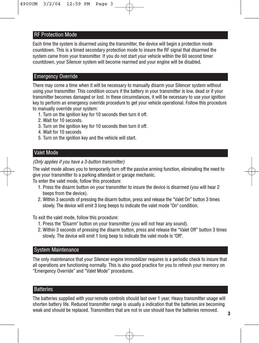 Each time the system is disarmed using the transmitter, the device will begin a protection modecountdown. This is a timed secondary protection mode to insure the RF signal that disarmed thesystem came from your transmitter. If you do not start your vehicle within the 60 second timercountdown, your Silencer system will become rearmed and your engine will be disabled. RF Protection ModeEmergency OverrideThere may come a time when it will be necessary to manually disarm your Silencer system withoutusing your transmitter. This condition occurs if the battery in your transmitter is low, dead or if yourtransmitter becomes damaged or lost. In these circumstances, it will be necessary to use your ignitionkey to perform an emergency override procedure to get your vehicle operational. Follow this procedureto manually override your system: 1. Turn on the ignition key for 10 seconds then turn it off. 2. Wait for 10 seconds. 3. Turn on the ignition key for 10 seconds then turn it off. 4. Wait for 10 seconds5. Turn on the ignition key and the vehicle will start. The only maintenance that your Silencer engine immobilizer requires is a periodic check to insure thatall operations are functioning normally. This is also good practice for you to refresh your memory on“Emergency Override” and “Valet Mode” procedures. System MaintenanceThe batteries supplied with yourremote controls should last over 1 year. Heavy transmitter usage willshorten battery life. Reduced transmitter range is usually a indication that the batteries are becomingweak and should be replaced. Transmitters that are not in use should have the batteries removed.Batteries(Only applies if you have a 3-button transmitter)The valet mode allows you to temporarily turn off the passive arming function, eliminating the need togive your transmitter to a parking attendant or garage mechanic. To enter the valet mode, follow this procedure: 1. Press the disarm button on your transmitter to insure the device is disarmed (you will hear 2beeps from the device). 2. Within 3 seconds of pressing the disarm button, press and release the “Valet On” button 3 timesslowly. The device will emit 3 long beeps to indicate the valet mode &quot;On&quot; condition. To exit the valet mode, follow this procedure: 1. Press the &quot;Disarm&quot; button on your transmitter (you will not hear any sound). 2. Within 3 seconds of pressing the disarm button, press and release the “Valet Off” button 3 timesslowly. The device will emit 1 long beep to indicate the valet mode is &quot;Off&quot;. Valet Mode34900UM  3/2/04  12:59 PM  Page 3